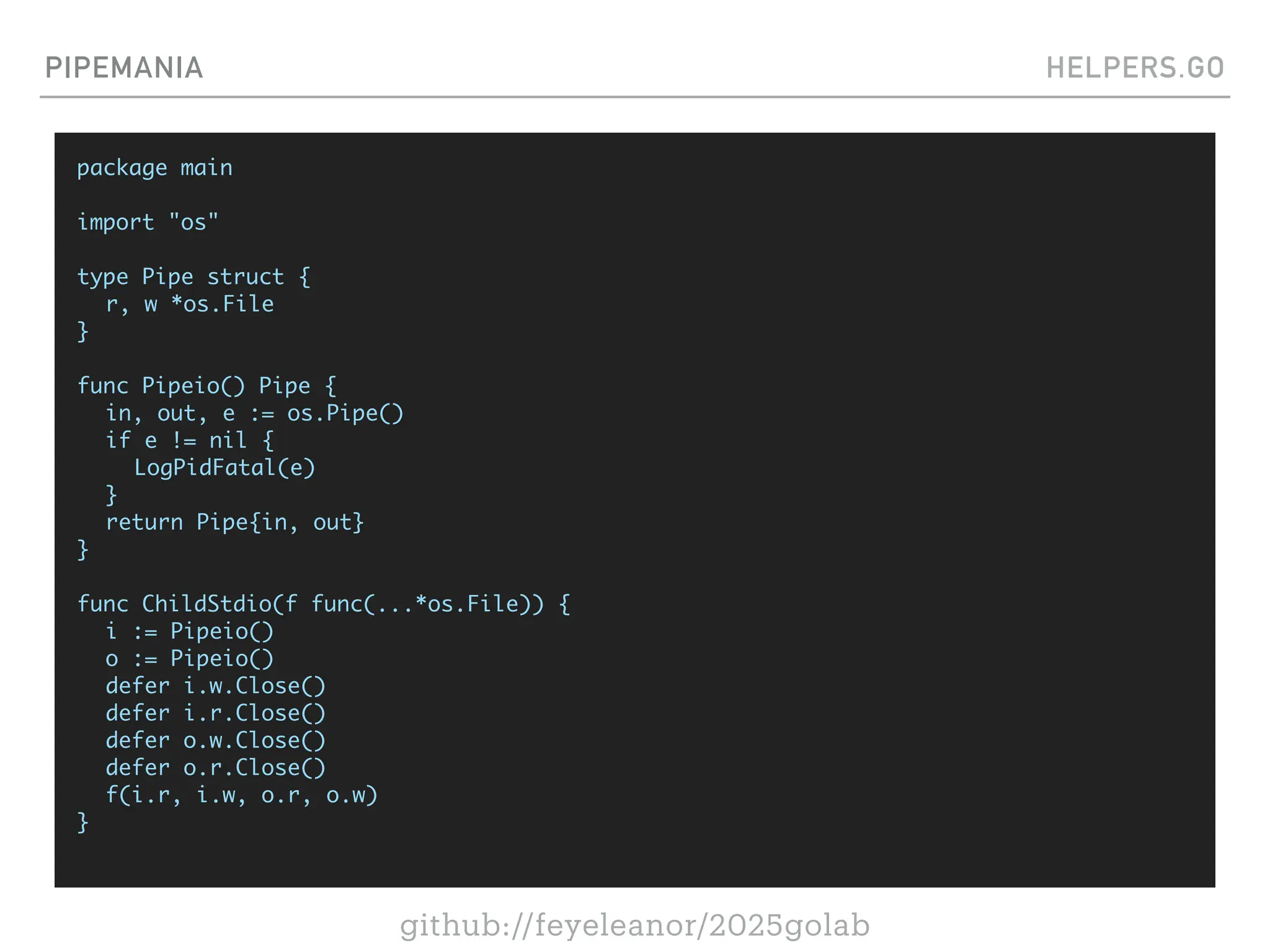 github://feyeleanor/2025golab
PIPEMANIA HELPERS.GO
package main
import "os"
type Pipe struct {
r, w *os.File
}
func Pipeio() Pipe {
in, out, e := os.Pipe()
if e != nil {
LogPidFatal(e)
}
return Pipe{in, out}
}
func ChildStdio(f func(...*os.File)) {
i := Pipeio()
o := Pipeio()
defer i.w.Close()
defer i.r.Close()
defer o.w.Close()
defer o.r.Close()
f(i.r, i.w, o.r, o.w)
}
 