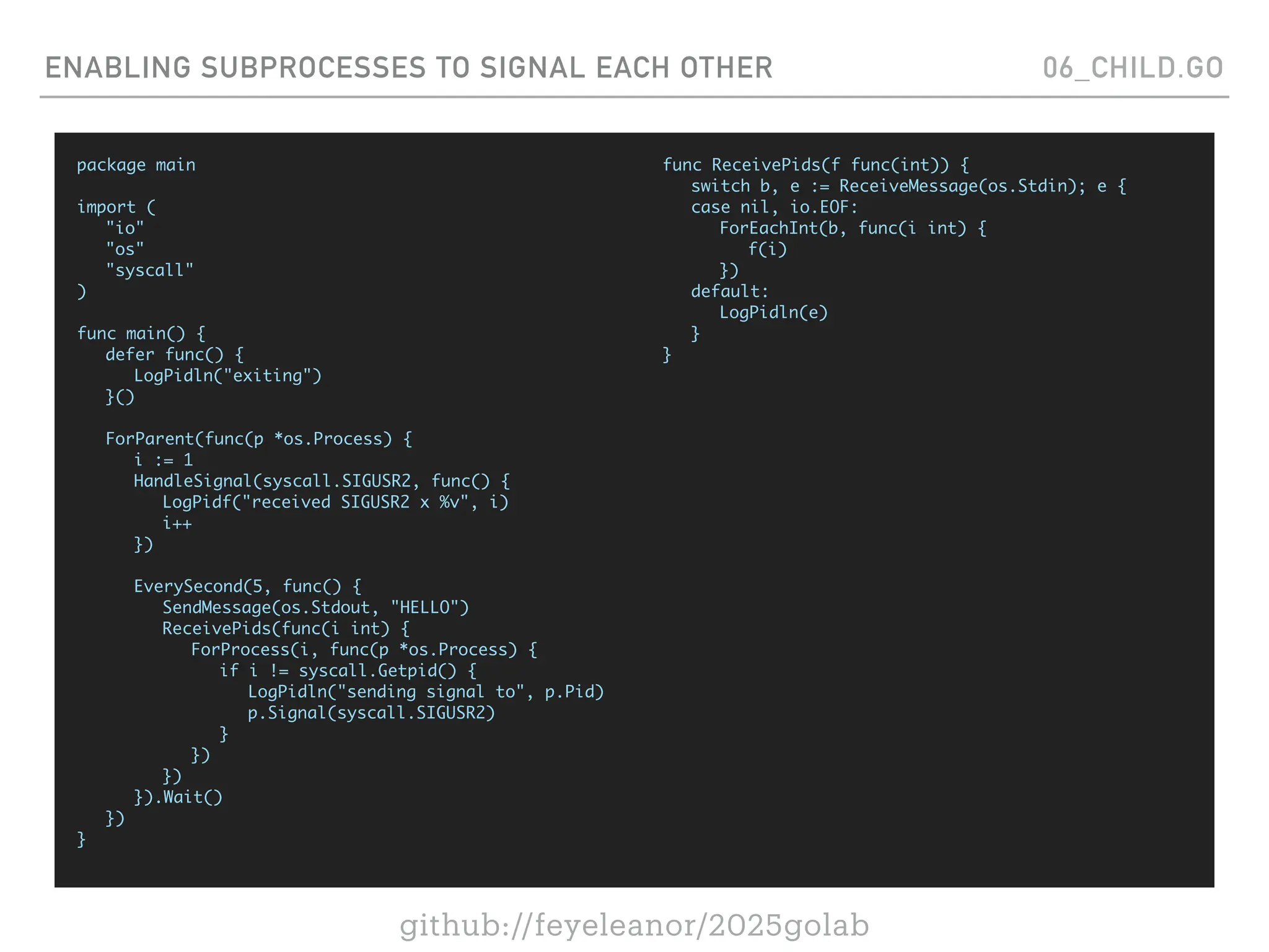 github://feyeleanor/2025golab
ENABLING SUBPROCESSES TO SIGNAL EACH OTHER 06_CHILD.GO
package main
import (
"io"
"os"
"syscall"
)
func main() {
defer func() {
LogPidln("exiting")
}()
ForParent(func(p *os.Process) {
i := 1
HandleSignal(syscall.SIGUSR2, func() {
LogPidf("received SIGUSR2 x %v", i)
i++
})
EverySecond(5, func() {
SendMessage(os.Stdout, "HELLO")
ReceivePids(func(i int) {
ForProcess(i, func(p *os.Process) {
if i != syscall.Getpid() {
LogPidln("sending signal to", p.Pid)
p.Signal(syscall.SIGUSR2)
}
})
})
}).Wait()
})
}
func ReceivePids(f func(int)) {
switch b, e := ReceiveMessage(os.Stdin); e {
case nil, io.EOF:
ForEachInt(b, func(i int) {
f(i)
})
default:
LogPidln(e)
}
}
 