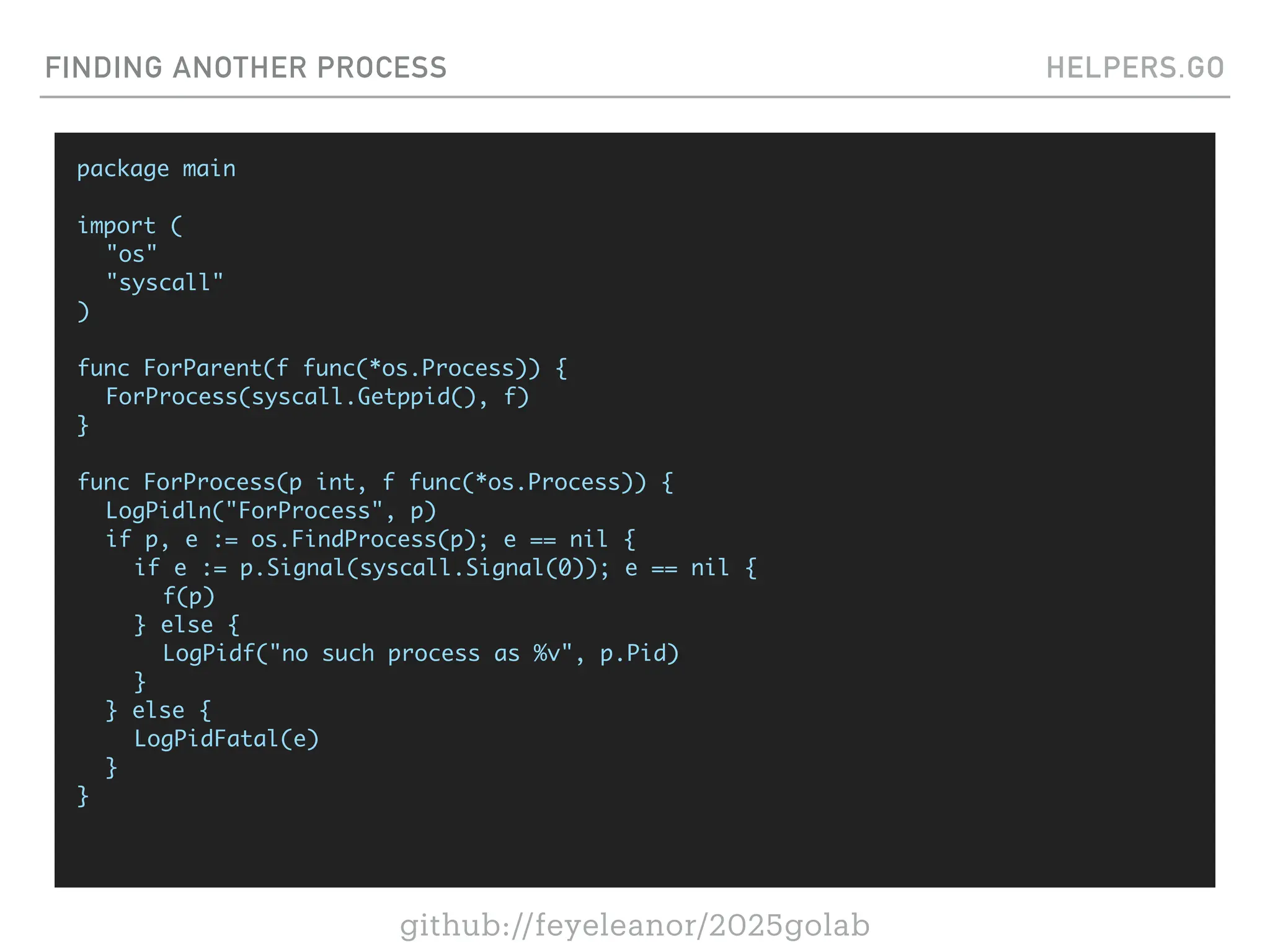 github://feyeleanor/2025golab
FINDING ANOTHER PROCESS HELPERS.GO
package main
import (
"os"
"syscall"
)
func ForParent(f func(*os.Process)) {
ForProcess(syscall.Getppid(), f)
}
func ForProcess(p int, f func(*os.Process)) {
LogPidln("ForProcess", p)
if p, e := os.FindProcess(p); e == nil {
if e := p.Signal(syscall.Signal(0)); e == nil {
f(p)
} else {
LogPidf("no such process as %v", p.Pid)
}
} else {
LogPidFatal(e)
}
}
 