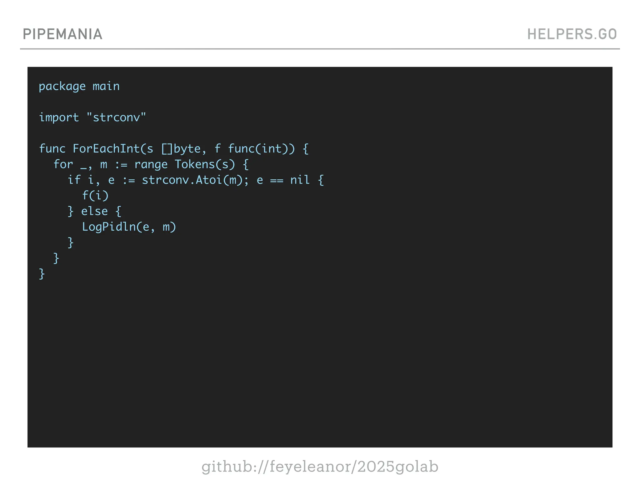 github://feyeleanor/2025golab
PIPEMANIA HELPERS.GO
package main
import "strconv"
func ForEachInt(s []byte, f func(int)) {
for _, m := range Tokens(s) {
if i, e := strconv.Atoi(m); e == nil {
f(i)
} else {
LogPidln(e, m)
}
}
}
 