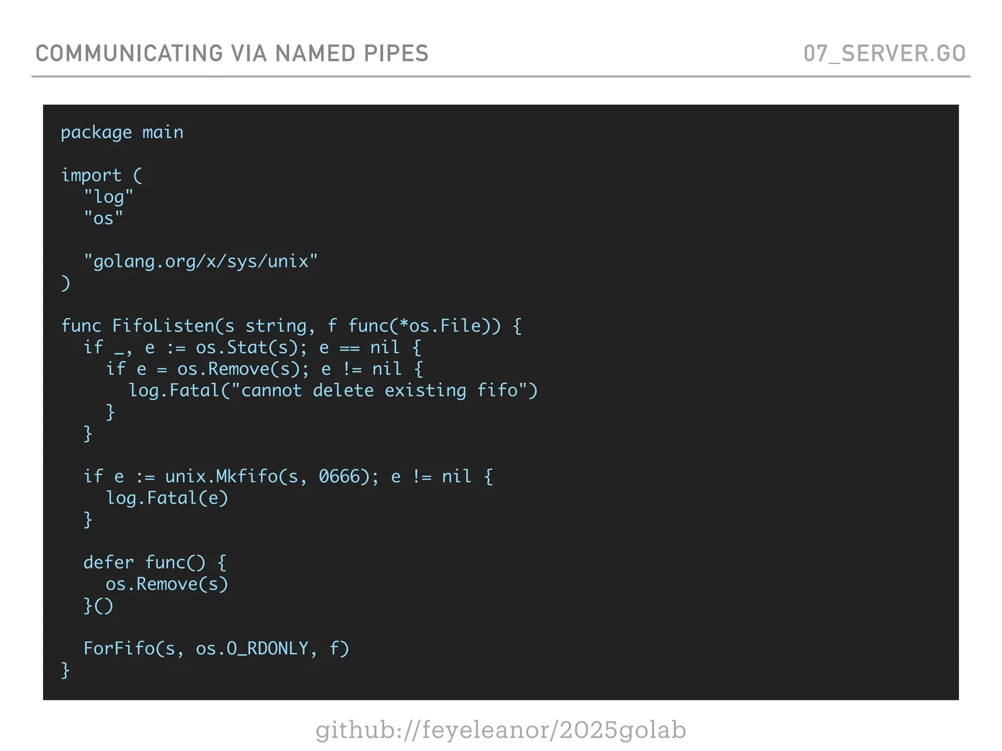 github://feyeleanor/2025golab
COMMUNICATING VIA NAMED PIPES 07_SERVER.GO
package main
import (
"log"
"os"
"golang.org/x/sys/unix"
)
func FifoListen(s string, f func(*os.File)) {
if _, e := os.Stat(s); e == nil {
if e = os.Remove(s); e != nil {
log.Fatal("cannot delete existing fifo")
}
}
if e := unix.Mkfifo(s, 0666); e != nil {
log.Fatal(e)
}
defer func() {
os.Remove(s)
}()
ForFifo(s, os.O_RDONLY, f)
}
 