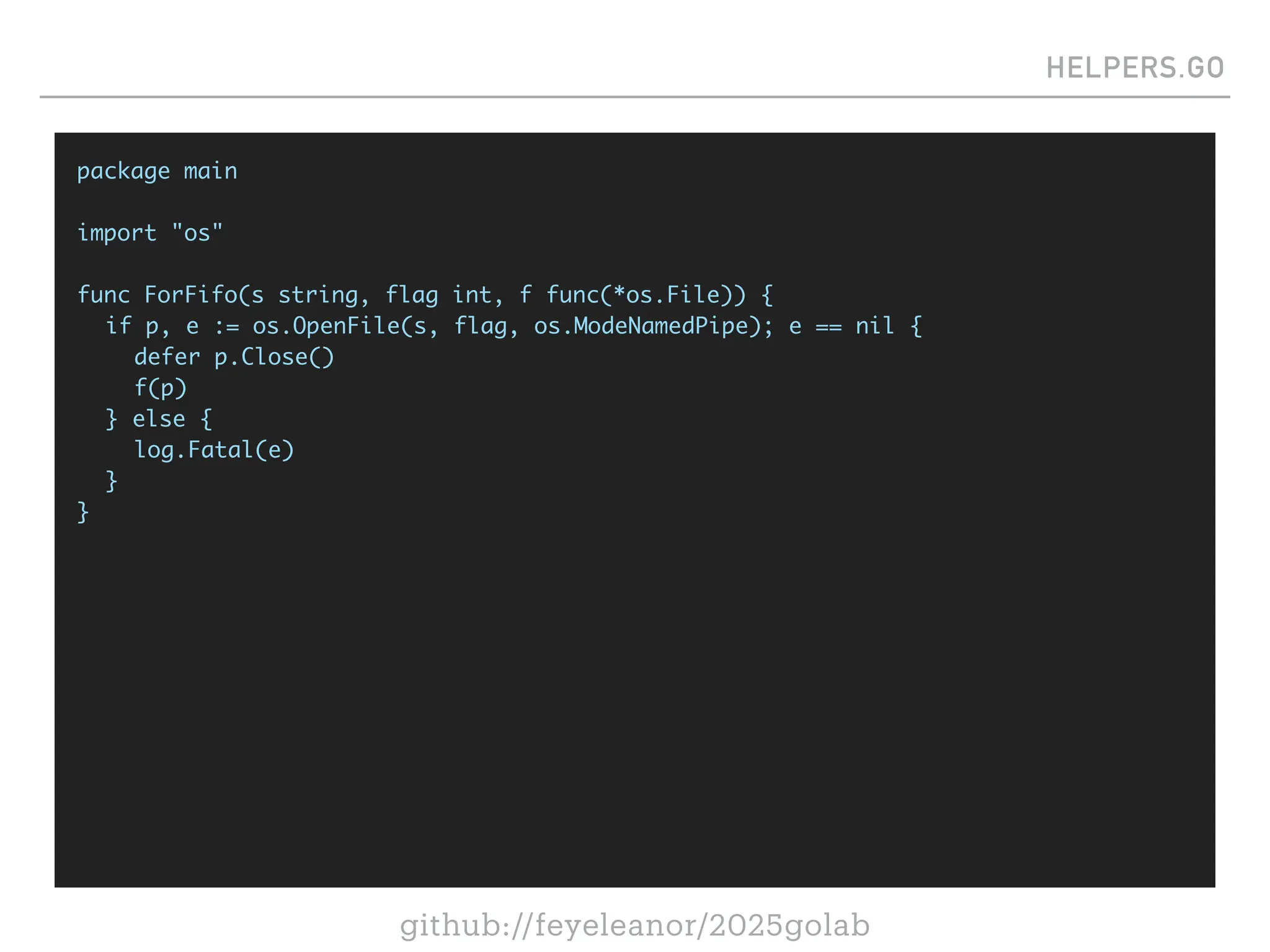 github://feyeleanor/2025golab
HELPERS.GO
package main
import "os"
func ForFifo(s string, flag int, f func(*os.File)) {
if p, e := os.OpenFile(s, flag, os.ModeNamedPipe); e == nil {
defer p.Close()
f(p)
} else {
log.Fatal(e)
}
}
 