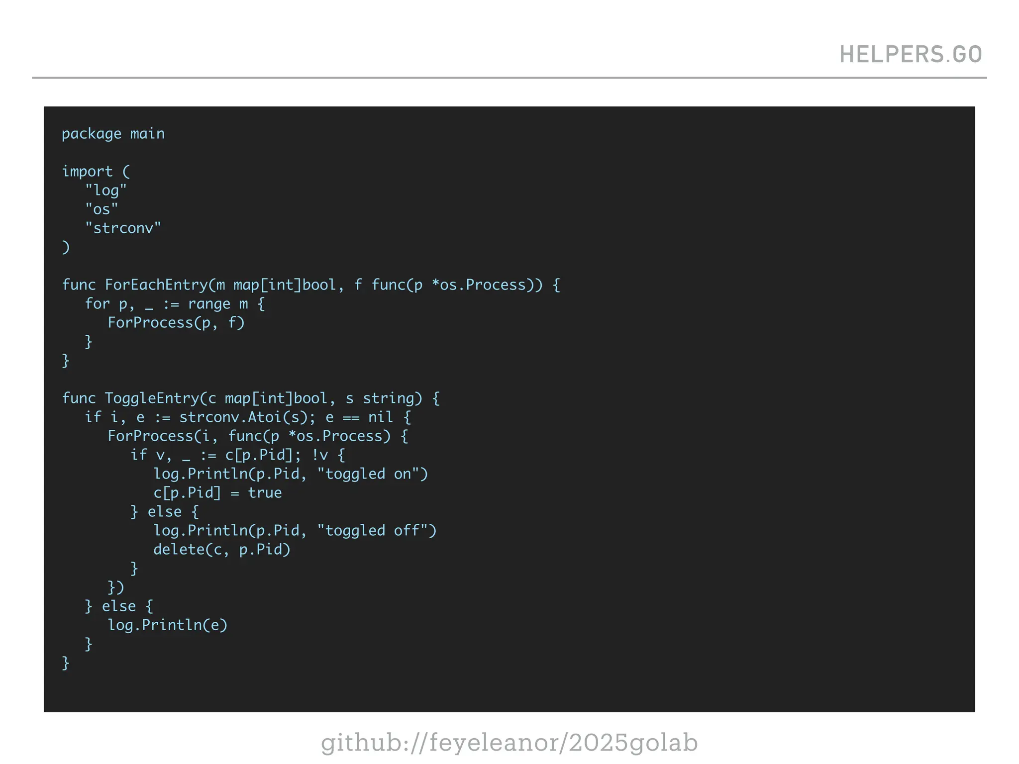 github://feyeleanor/2025golab
HELPERS.GO
package main
import (
"log"
"os"
"strconv"
)
func ForEachEntry(m map[int]bool, f func(p *os.Process)) {
for p, _ := range m {
ForProcess(p, f)
}
}
func ToggleEntry(c map[int]bool, s string) {
if i, e := strconv.Atoi(s); e == nil {
ForProcess(i, func(p *os.Process) {
if v, _ := c[p.Pid]; !v {
log.Println(p.Pid, "toggled on")
c[p.Pid] = true
} else {
log.Println(p.Pid, "toggled off")
delete(c, p.Pid)
}
})
} else {
log.Println(e)
}
}
 