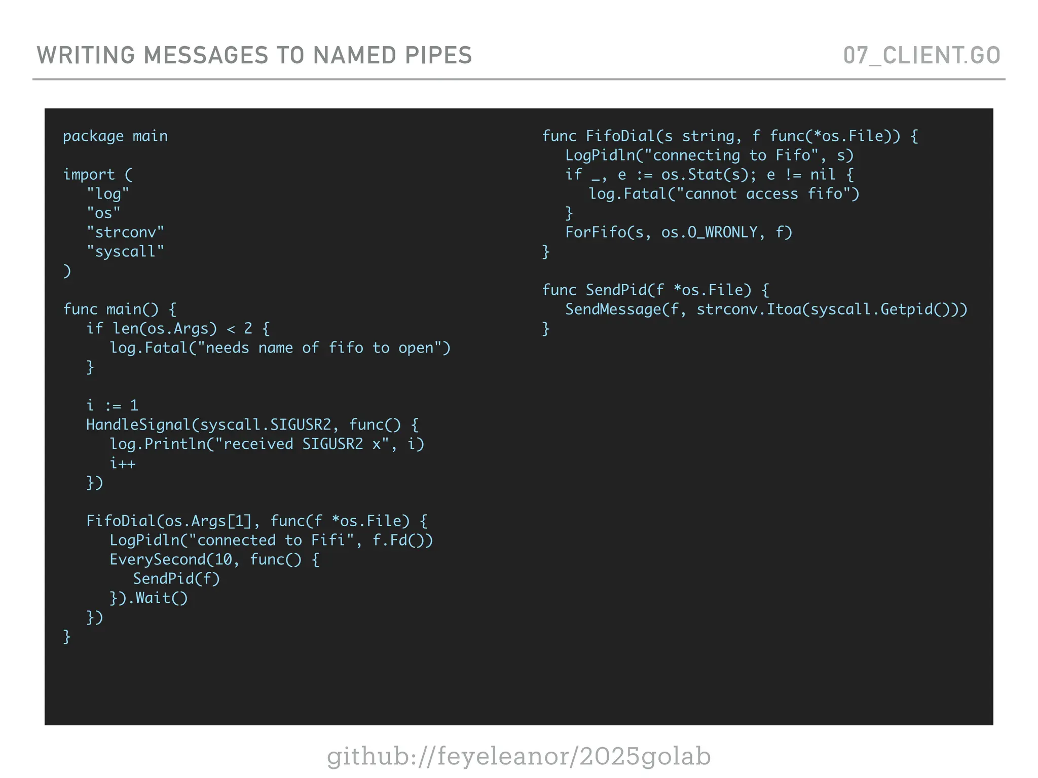 github://feyeleanor/2025golab
WRITING MESSAGES TO NAMED PIPES 07_CLIENT.GO
package main
import (
"log"
"os"
"strconv"
"syscall"
)
func main() {
if len(os.Args) < 2 {
log.Fatal("needs name of fifo to open")
}
i := 1
HandleSignal(syscall.SIGUSR2, func() {
log.Println("received SIGUSR2 x", i)
i++
})
FifoDial(os.Args[1], func(f *os.File) {
LogPidln("connected to Fifi", f.Fd())
EverySecond(10, func() {
SendPid(f)
}).Wait()
})
}
func FifoDial(s string, f func(*os.File)) {
LogPidln("connecting to Fifo", s)
if _, e := os.Stat(s); e != nil {
log.Fatal("cannot access fifo")
}
ForFifo(s, os.O_WRONLY, f)
}
func SendPid(f *os.File) {
SendMessage(f, strconv.Itoa(syscall.Getpid()))
}
 