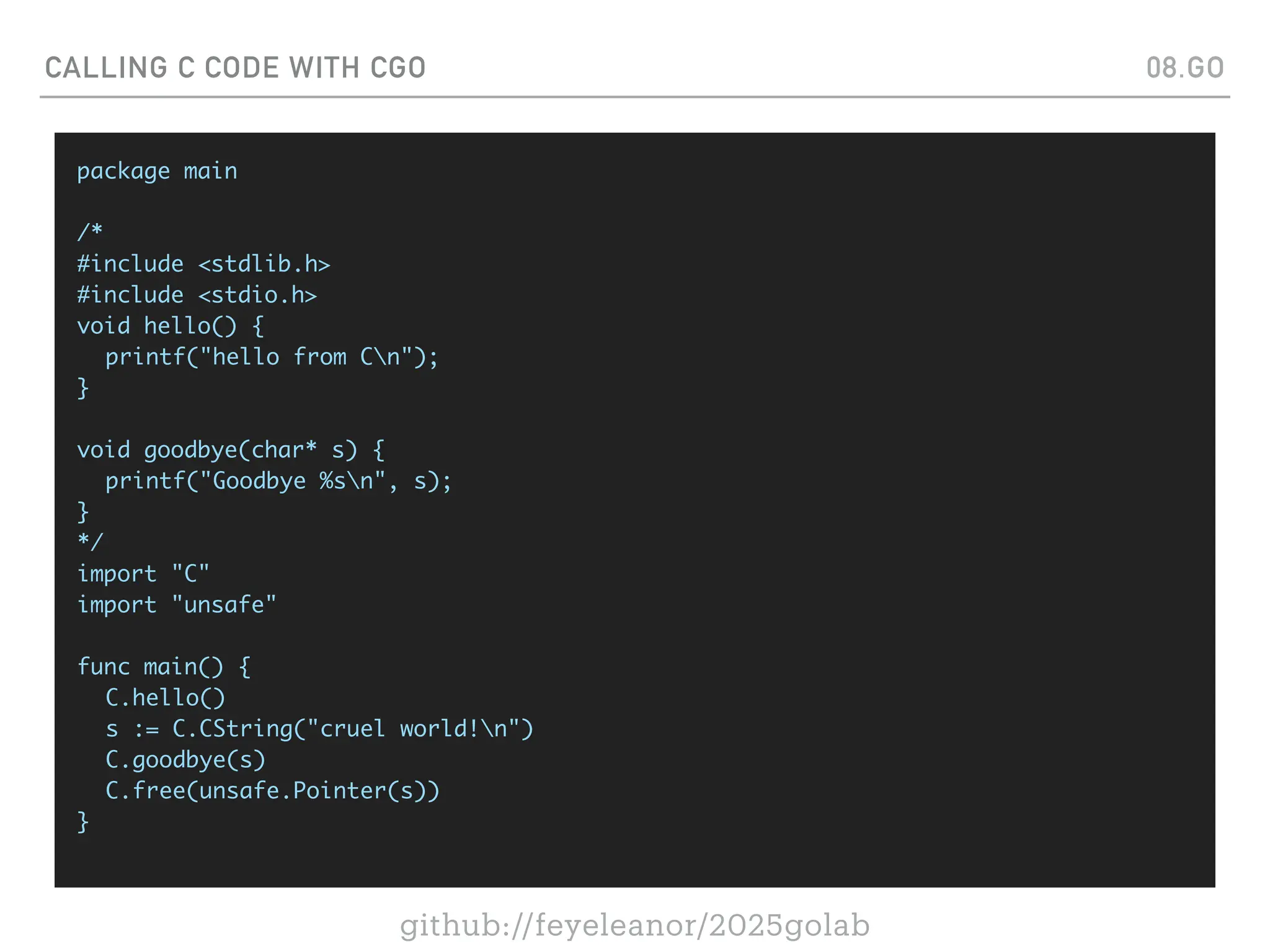 github://feyeleanor/2025golab
CALLING C CODE WITH CGO 08.GO
package main
/*
#include <stdlib.h>
#include <stdio.h>
void hello() {
printf("hello from Cn");
}
void goodbye(char* s) {
printf("Goodbye %sn", s);
}
*/
import "C"
import "unsafe"
func main() {
C.hello()
s := C.CString("cruel world!n")
C.goodbye(s)
C.free(unsafe.Pointer(s))
}
 