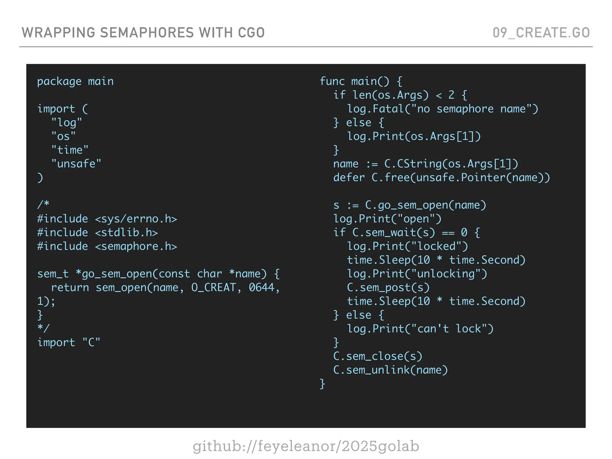 github://feyeleanor/2025golab
WRAPPING SEMAPHORES WITH CGO 09_CREATE.GO
package main
import (
"log"
"os"
"time"
"unsafe"
)
/*
#include <sys/errno.h>
#include <stdlib.h>
#include <semaphore.h>
sem_t *go_sem_open(const char *name) {
return sem_open(name, O_CREAT, 0644,
1);
}
*/
import "C"
func main() {
if len(os.Args) < 2 {
log.Fatal("no semaphore name")
} else {
log.Print(os.Args[1])
}
name := C.CString(os.Args[1])
defer C.free(unsafe.Pointer(name))
s := C.go_sem_open(name)
log.Print("open")
if C.sem_wait(s) == 0 {
log.Print("locked")
time.Sleep(10 * time.Second)
log.Print("unlocking")
C.sem_post(s)
time.Sleep(10 * time.Second)
} else {
log.Print("can't lock")
}
C.sem_close(s)
C.sem_unlink(name)
}
 