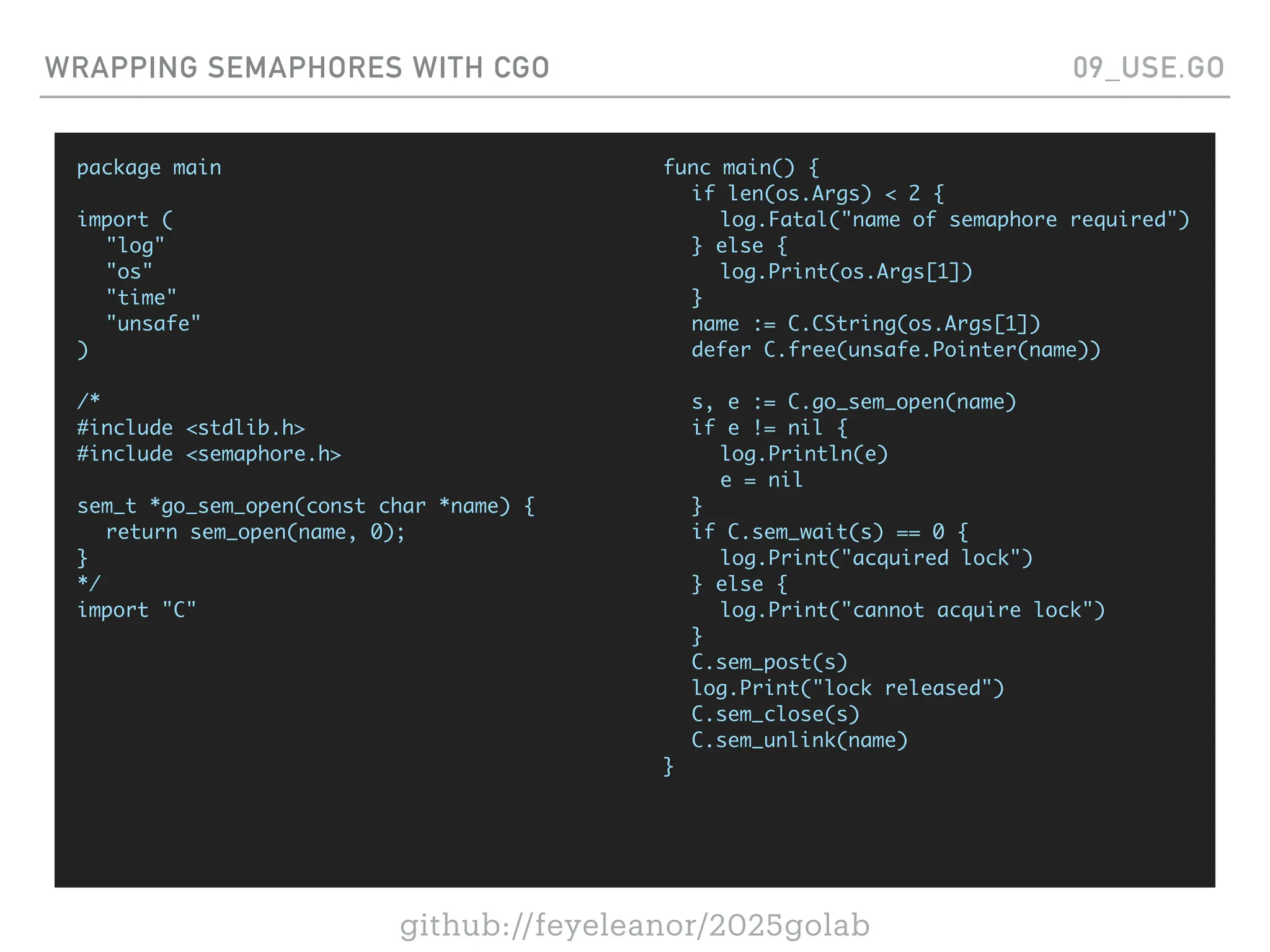 github://feyeleanor/2025golab
WRAPPING SEMAPHORES WITH CGO 09_USE.GO
package main
import (
"log"
"os"
"time"
"unsafe"
)
/*
#include <stdlib.h>
#include <semaphore.h>
sem_t *go_sem_open(const char *name) {
return sem_open(name, 0);
}
*/
import "C"
func main() {
if len(os.Args) < 2 {
log.Fatal("name of semaphore required")
} else {
log.Print(os.Args[1])
}
name := C.CString(os.Args[1])
defer C.free(unsafe.Pointer(name))
s, e := C.go_sem_open(name)
if e != nil {
log.Println(e)
e = nil
}
if C.sem_wait(s) == 0 {
log.Print("acquired lock")
} else {
log.Print("cannot acquire lock")
}
C.sem_post(s)
log.Print("lock released")
C.sem_close(s)
C.sem_unlink(name)
}
 