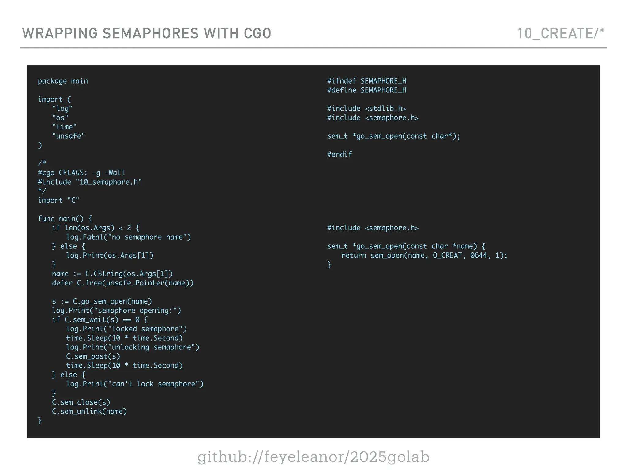 github://feyeleanor/2025golab
WRAPPING SEMAPHORES WITH CGO 10_CREATE/*
package main
import (
"log"
"os"
"time"
"unsafe"
)
/*
#cgo CFLAGS: -g -Wall
#include "10_semaphore.h"
*/
import "C"
func main() {
if len(os.Args) < 2 {
log.Fatal("no semaphore name")
} else {
log.Print(os.Args[1])
}
name := C.CString(os.Args[1])
defer C.free(unsafe.Pointer(name))
s := C.go_sem_open(name)
log.Print("semaphore opening:")
if C.sem_wait(s) == 0 {
log.Print("locked semaphore")
time.Sleep(10 * time.Second)
log.Print("unlocking semaphore")
C.sem_post(s)
time.Sleep(10 * time.Second)
} else {
log.Print("can't lock semaphore")
}
C.sem_close(s)
C.sem_unlink(name)
}
#ifndef SEMAPHORE_H
#define SEMAPHORE_H
#include <stdlib.h>
#include <semaphore.h>
sem_t *go_sem_open(const char*);
#endif
#include <semaphore.h>
sem_t *go_sem_open(const char *name) {
return sem_open(name, O_CREAT, 0644, 1);
}
 