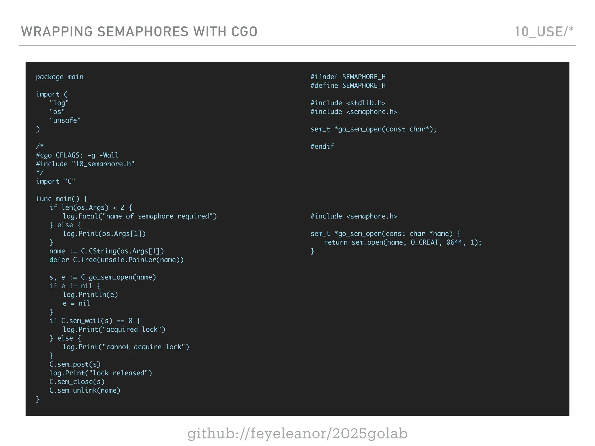 github://feyeleanor/2025golab
WRAPPING SEMAPHORES WITH CGO 10_USE/*
package main
import (
"log"
"os"
"unsafe"
)
/*
#cgo CFLAGS: -g -Wall
#include "10_semaphore.h"
*/
import "C"
func main() {
if len(os.Args) < 2 {
log.Fatal("name of semaphore required")
} else {
log.Print(os.Args[1])
}
name := C.CString(os.Args[1])
defer C.free(unsafe.Pointer(name))
s, e := C.go_sem_open(name)
if e != nil {
log.Println(e)
e = nil
}
if C.sem_wait(s) == 0 {
log.Print("acquired lock")
} else {
log.Print("cannot acquire lock")
}
C.sem_post(s)
log.Print("lock released")
C.sem_close(s)
C.sem_unlink(name)
}
#ifndef SEMAPHORE_H
#define SEMAPHORE_H
#include <stdlib.h>
#include <semaphore.h>
sem_t *go_sem_open(const char*);
#endif
#include <semaphore.h>
sem_t *go_sem_open(const char *name) {
return sem_open(name, O_CREAT, 0644, 1);
}
 