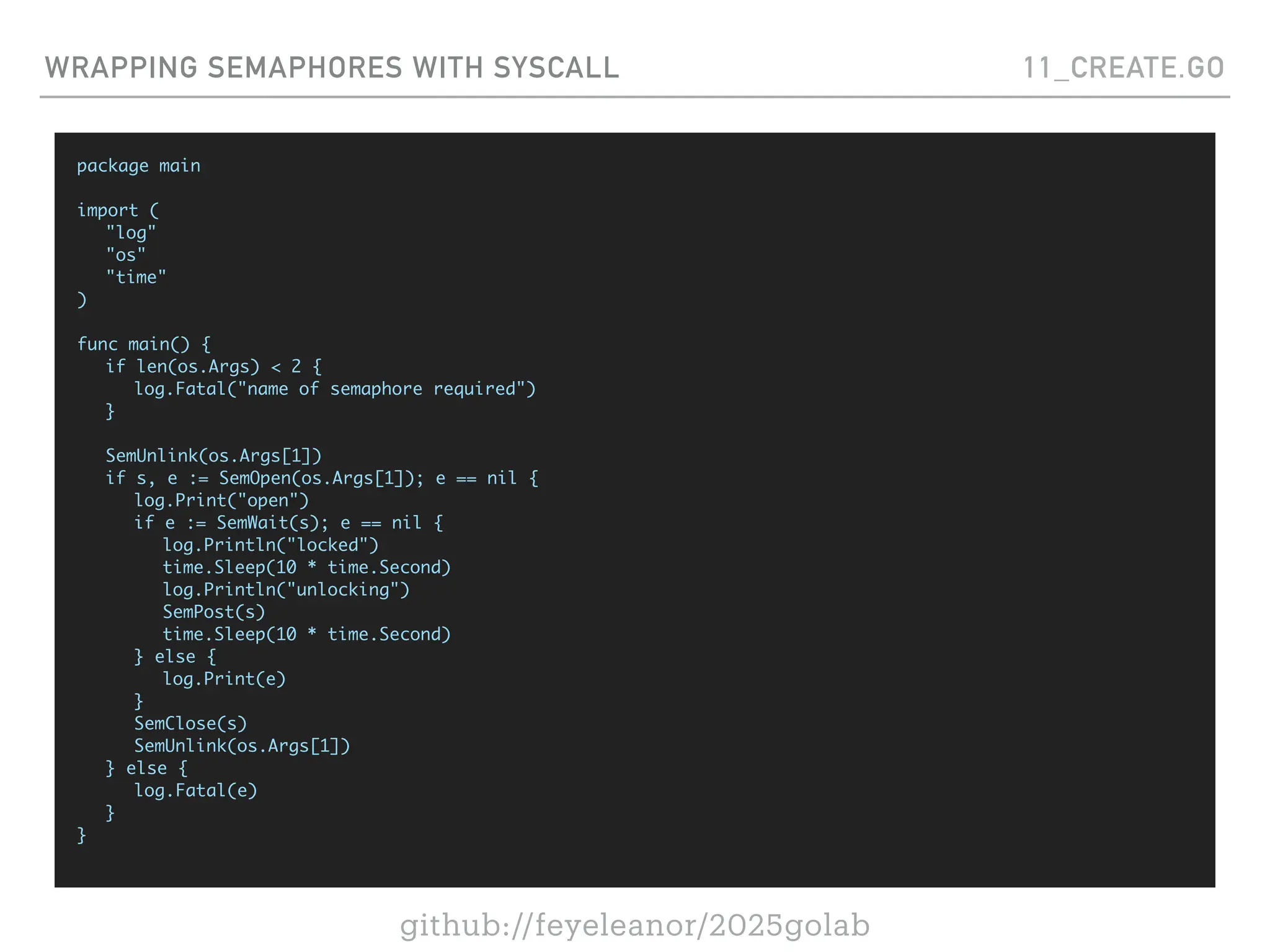 github://feyeleanor/2025golab
WRAPPING SEMAPHORES WITH SYSCALL 11_CREATE.GO
package main
import (
"log"
"os"
"time"
)
func main() {
if len(os.Args) < 2 {
log.Fatal("name of semaphore required")
}
SemUnlink(os.Args[1])
if s, e := SemOpen(os.Args[1]); e == nil {
log.Print("open")
if e := SemWait(s); e == nil {
log.Println("locked")
time.Sleep(10 * time.Second)
log.Println("unlocking")
SemPost(s)
time.Sleep(10 * time.Second)
} else {
log.Print(e)
}
SemClose(s)
SemUnlink(os.Args[1])
} else {
log.Fatal(e)
}
}
 