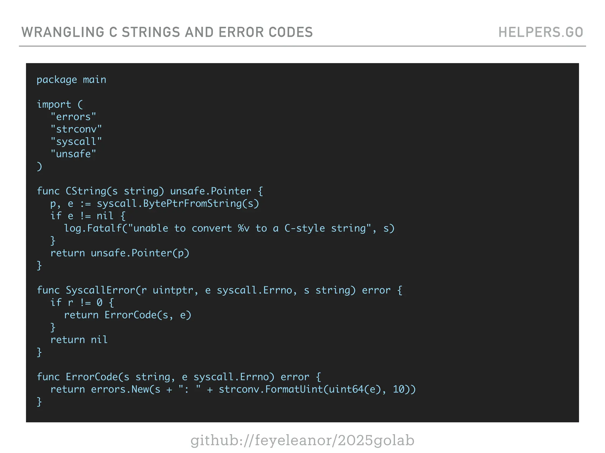 github://feyeleanor/2025golab
WRANGLING C STRINGS AND ERROR CODES HELPERS.GO
package main
import (
"errors"
"strconv"
"syscall"
"unsafe"
)
func CString(s string) unsafe.Pointer {
p, e := syscall.BytePtrFromString(s)
if e != nil {
log.Fatalf("unable to convert %v to a C-style string", s)
}
return unsafe.Pointer(p)
}
func SyscallError(r uintptr, e syscall.Errno, s string) error {
if r != 0 {
return ErrorCode(s, e)
}
return nil
}
func ErrorCode(s string, e syscall.Errno) error {
return errors.New(s + ": " + strconv.FormatUint(uint64(e), 10))
}
 