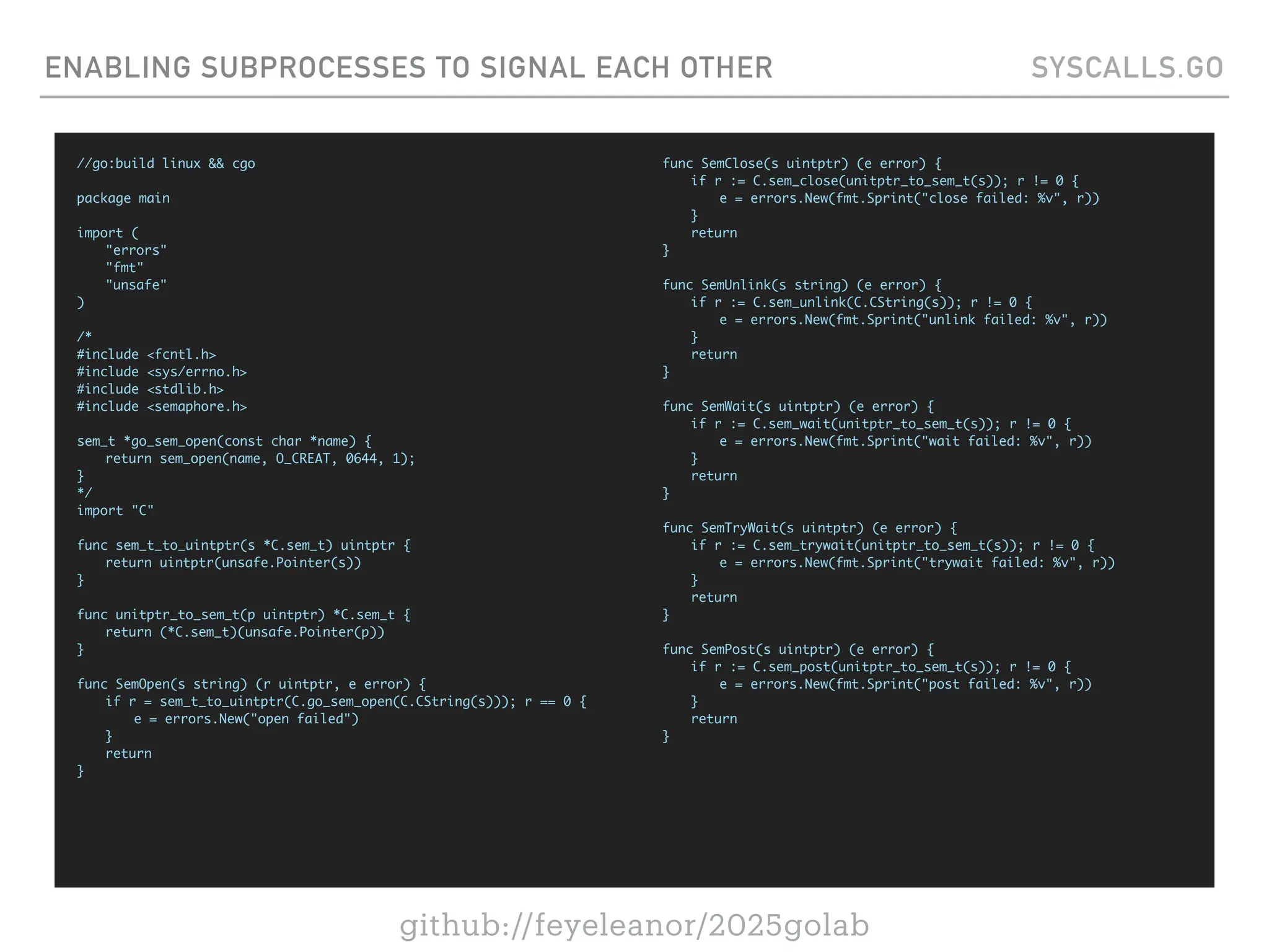 github://feyeleanor/2025golab
ENABLING SUBPROCESSES TO SIGNAL EACH OTHER SYSCALLS.GO
//go:build linux && cgo
package main
import (
"errors"
"fmt"
"unsafe"
)
/*
#include <fcntl.h>
#include <sys/errno.h>
#include <stdlib.h>
#include <semaphore.h>
sem_t *go_sem_open(const char *name) {
return sem_open(name, O_CREAT, 0644, 1);
}
*/
import "C"
func sem_t_to_uintptr(s *C.sem_t) uintptr {
return uintptr(unsafe.Pointer(s))
}
func unitptr_to_sem_t(p uintptr) *C.sem_t {
return (*C.sem_t)(unsafe.Pointer(p))
}
func SemOpen(s string) (r uintptr, e error) {
if r = sem_t_to_uintptr(C.go_sem_open(C.CString(s))); r == 0 {
e = errors.New("open failed")
}
return
}
func SemClose(s uintptr) (e error) {
if r := C.sem_close(unitptr_to_sem_t(s)); r != 0 {
e = errors.New(fmt.Sprint("close failed: %v", r))
}
return
}
func SemUnlink(s string) (e error) {
if r := C.sem_unlink(C.CString(s)); r != 0 {
e = errors.New(fmt.Sprint("unlink failed: %v", r))
}
return
}
func SemWait(s uintptr) (e error) {
if r := C.sem_wait(unitptr_to_sem_t(s)); r != 0 {
e = errors.New(fmt.Sprint("wait failed: %v", r))
}
return
}
func SemTryWait(s uintptr) (e error) {
if r := C.sem_trywait(unitptr_to_sem_t(s)); r != 0 {
e = errors.New(fmt.Sprint("trywait failed: %v", r))
}
return
}
func SemPost(s uintptr) (e error) {
if r := C.sem_post(unitptr_to_sem_t(s)); r != 0 {
e = errors.New(fmt.Sprint("post failed: %v", r))
}
return
}
 
