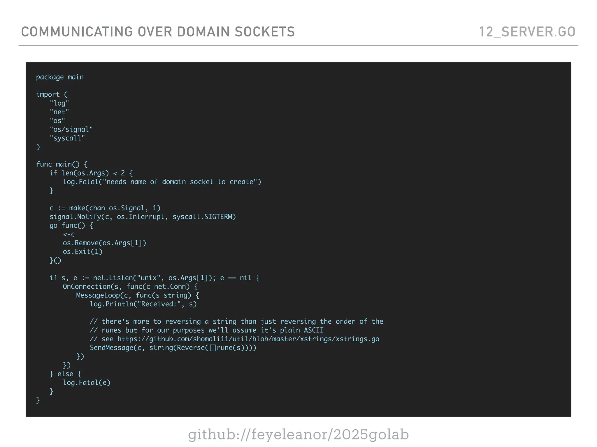 github://feyeleanor/2025golab
COMMUNICATING OVER DOMAIN SOCKETS 12_SERVER.GO
package main
import (
"log"
"net"
"os"
"os/signal"
"syscall"
)
func main() {
if len(os.Args) < 2 {
log.Fatal("needs name of domain socket to create")
}
c := make(chan os.Signal, 1)
signal.Notify(c, os.Interrupt, syscall.SIGTERM)
go func() {
<-c
os.Remove(os.Args[1])
os.Exit(1)
}()
if s, e := net.Listen("unix", os.Args[1]); e == nil {
OnConnection(s, func(c net.Conn) {
MessageLoop(c, func(s string) {
log.Println("Received:", s)
// there's more to reversing a string than just reversing the order of the
// runes but for our purposes we'll assume it's plain ASCII
// see https://github.com/shomali11/util/blob/master/xstrings/xstrings.go
SendMessage(c, string(Reverse([]rune(s))))
})
})
} else {
log.Fatal(e)
}
}
 