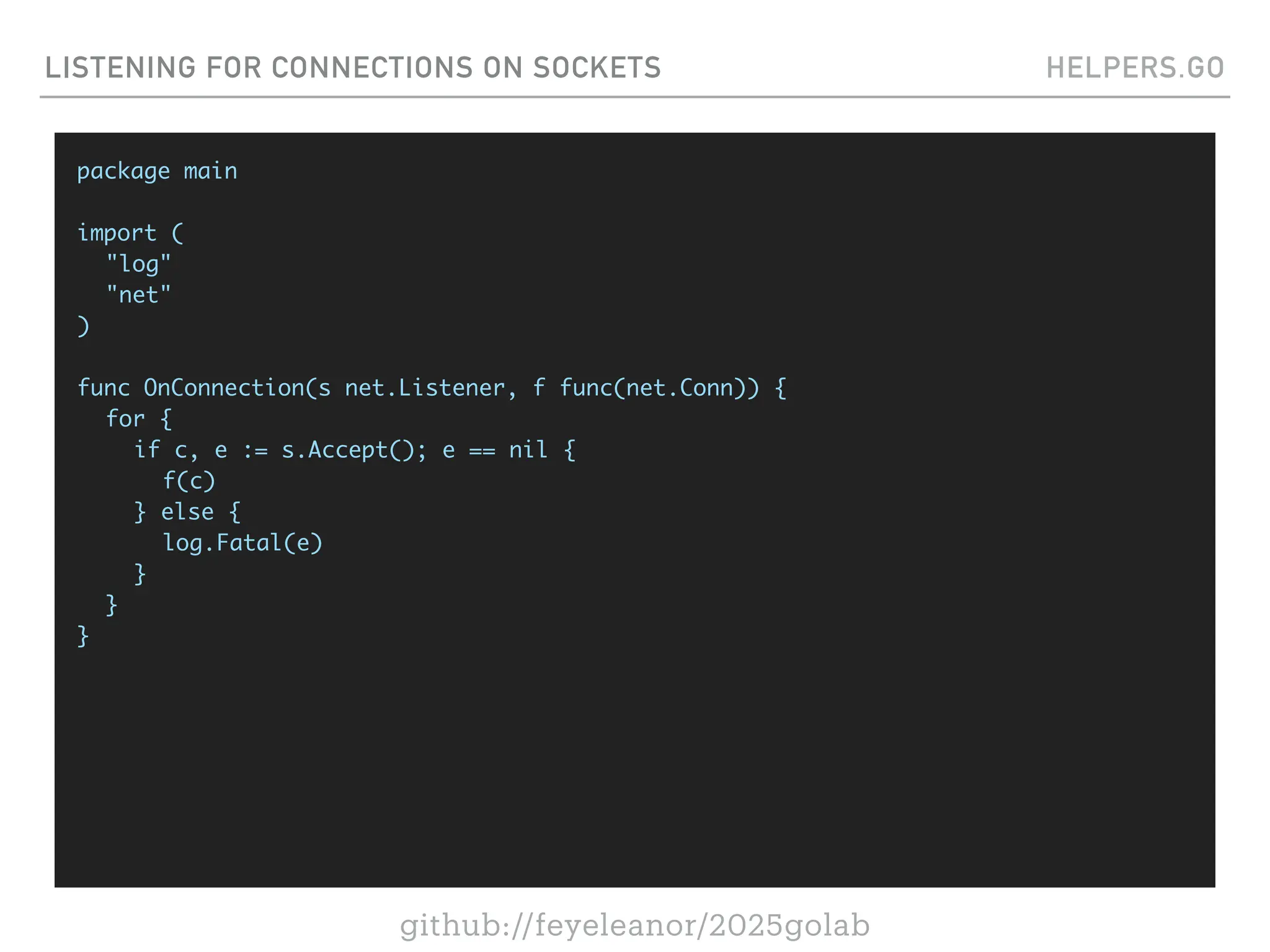 github://feyeleanor/2025golab
LISTENING FOR CONNECTIONS ON SOCKETS HELPERS.GO
package main
import (
"log"
"net"
)
func OnConnection(s net.Listener, f func(net.Conn)) {
for {
if c, e := s.Accept(); e == nil {
f(c)
} else {
log.Fatal(e)
}
}
}
 