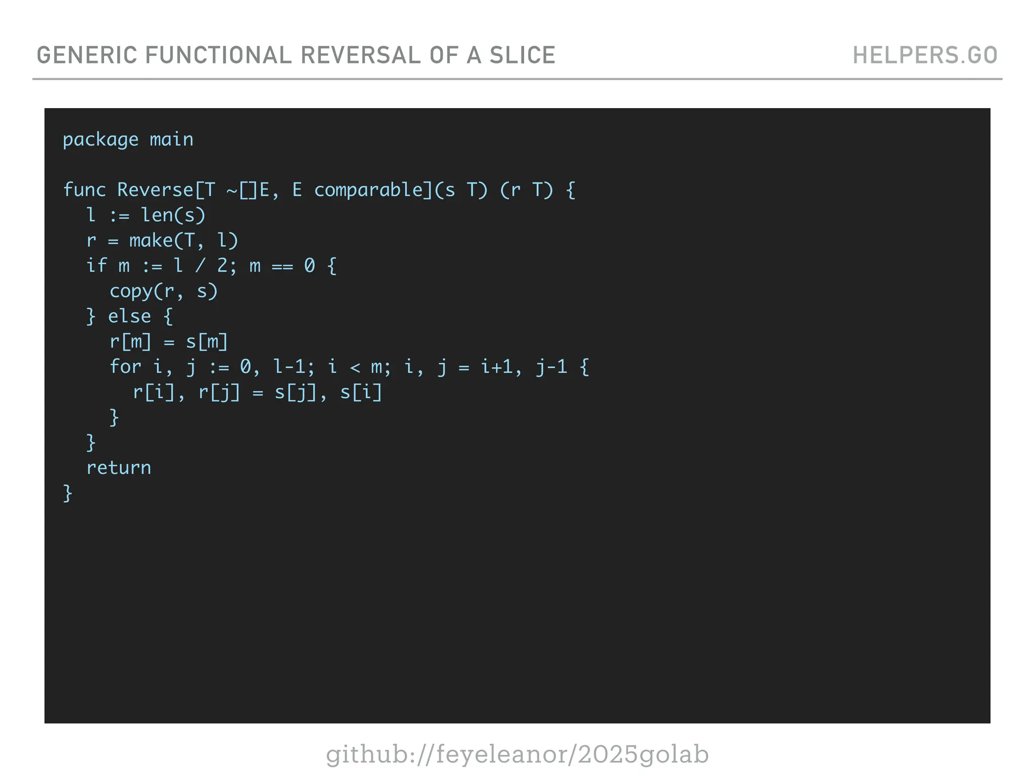github://feyeleanor/2025golab
GENERIC FUNCTIONAL REVERSAL OF A SLICE HELPERS.GO
package main
func Reverse[T ~[]E, E comparable](s T) (r T) {
l := len(s)
r = make(T, l)
if m := l / 2; m == 0 {
copy(r, s)
} else {
r[m] = s[m]
for i, j := 0, l-1; i < m; i, j = i+1, j-1 {
r[i], r[j] = s[j], s[i]
}
}
return
}
 