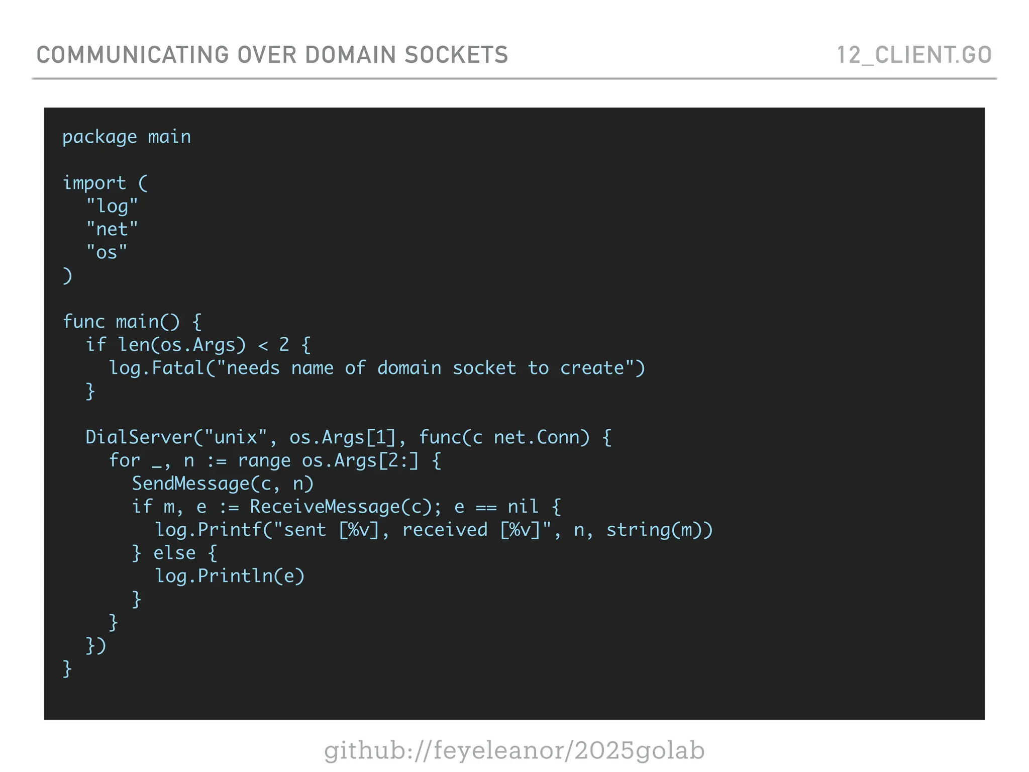 github://feyeleanor/2025golab
COMMUNICATING OVER DOMAIN SOCKETS 12_CLIENT.GO
package main
import (
"log"
"net"
"os"
)
func main() {
if len(os.Args) < 2 {
log.Fatal("needs name of domain socket to create")
}
DialServer("unix", os.Args[1], func(c net.Conn) {
for _, n := range os.Args[2:] {
SendMessage(c, n)
if m, e := ReceiveMessage(c); e == nil {
log.Printf("sent [%v], received [%v]", n, string(m))
} else {
log.Println(e)
}
}
})
}
 