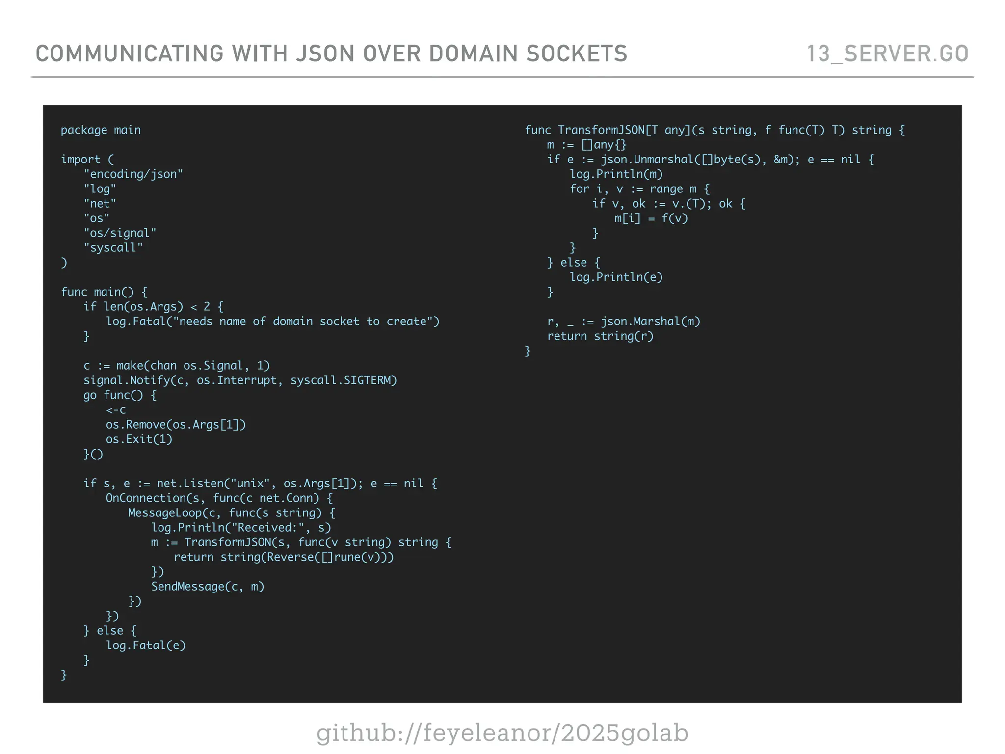 github://feyeleanor/2025golab
COMMUNICATING WITH JSON OVER DOMAIN SOCKETS 13_SERVER.GO
package main
import (
"encoding/json"
"log"
"net"
"os"
"os/signal"
"syscall"
)
func main() {
if len(os.Args) < 2 {
log.Fatal("needs name of domain socket to create")
}
c := make(chan os.Signal, 1)
signal.Notify(c, os.Interrupt, syscall.SIGTERM)
go func() {
<-c
os.Remove(os.Args[1])
os.Exit(1)
}()
if s, e := net.Listen("unix", os.Args[1]); e == nil {
OnConnection(s, func(c net.Conn) {
MessageLoop(c, func(s string) {
log.Println("Received:", s)
m := TransformJSON(s, func(v string) string {
return string(Reverse([]rune(v)))
})
SendMessage(c, m)
})
})
} else {
log.Fatal(e)
}
}
func TransformJSON[T any](s string, f func(T) T) string {
m := []any{}
if e := json.Unmarshal([]byte(s), &m); e == nil {
log.Println(m)
for i, v := range m {
if v, ok := v.(T); ok {
m[i] = f(v)
}
}
} else {
log.Println(e)
}
r, _ := json.Marshal(m)
return string(r)
}
 