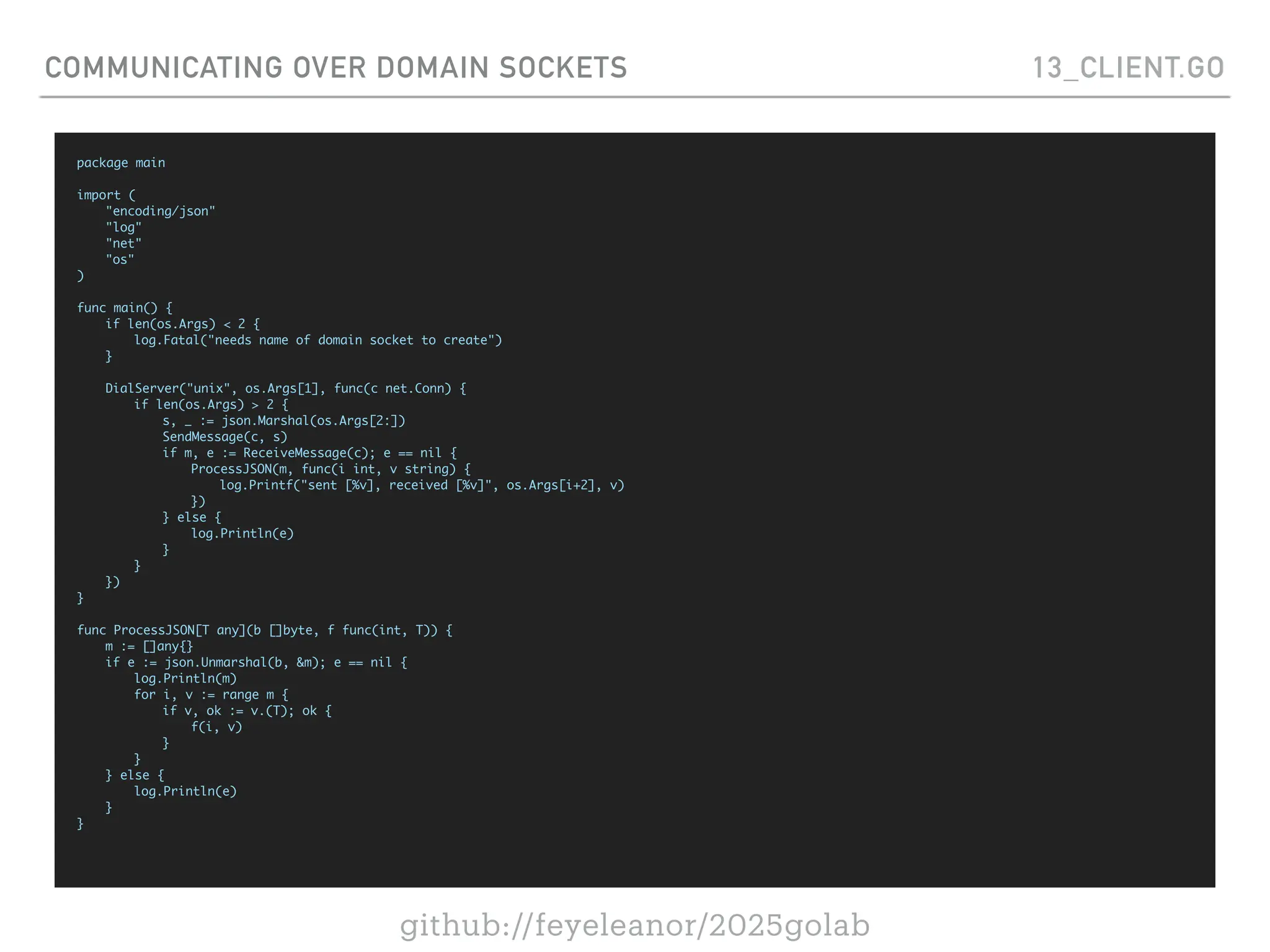github://feyeleanor/2025golab
COMMUNICATING OVER DOMAIN SOCKETS 13_CLIENT.GO
package main
import (
"encoding/json"
"log"
"net"
"os"
)
func main() {
if len(os.Args) < 2 {
log.Fatal("needs name of domain socket to create")
}
DialServer("unix", os.Args[1], func(c net.Conn) {
if len(os.Args) > 2 {
s, _ := json.Marshal(os.Args[2:])
SendMessage(c, s)
if m, e := ReceiveMessage(c); e == nil {
ProcessJSON(m, func(i int, v string) {
log.Printf("sent [%v], received [%v]", os.Args[i+2], v)
})
} else {
log.Println(e)
}
}
})
}
func ProcessJSON[T any](b []byte, f func(int, T)) {
m := []any{}
if e := json.Unmarshal(b, &m); e == nil {
log.Println(m)
for i, v := range m {
if v, ok := v.(T); ok {
f(i, v)
}
}
} else {
log.Println(e)
}
}
 