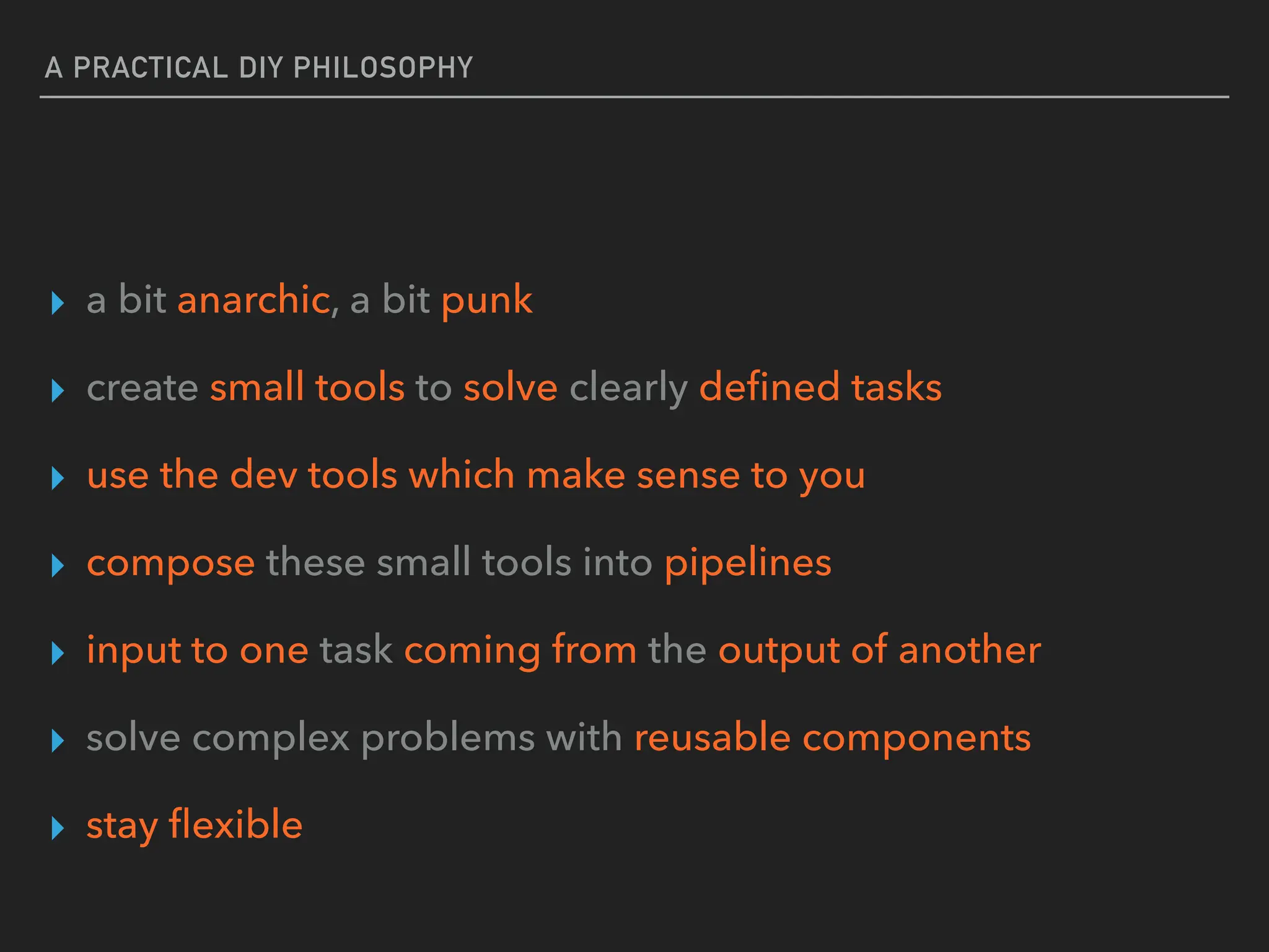 A PRACTICAL DIY PHILOSOPHY
▸ a bit anarchic, a bit punk
▸ create small tools to solve clearly de
fi
ned tasks
▸ use the dev tools which make sense to you
▸ compose these small tools into pipelines
▸ input to one task coming from the output of another
▸ solve complex problems with reusable components
▸ stay
fl
exible
 