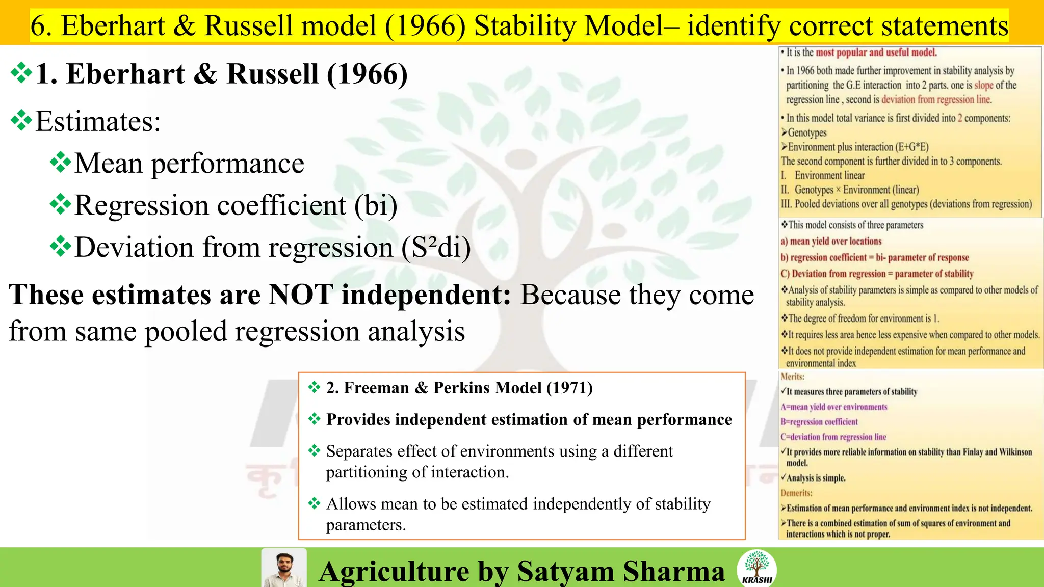 Agriculture by Satyam Sharma
❖1. Eberhart & Russell (1966)
❖Estimates:
❖Mean performance
❖Regression coefficient (bi)
❖Deviation from regression (S²di)
These estimates are NOT independent: Because they come
from same pooled regression analysis
6. Eberhart & Russell model (1966) Stability Model– identify correct statements
❖ 2. Freeman & Perkins Model (1971)
❖ Provides independent estimation of mean performance
❖ Separates effect of environments using a different
partitioning of interaction.
❖ Allows mean to be estimated independently of stability
parameters.
 