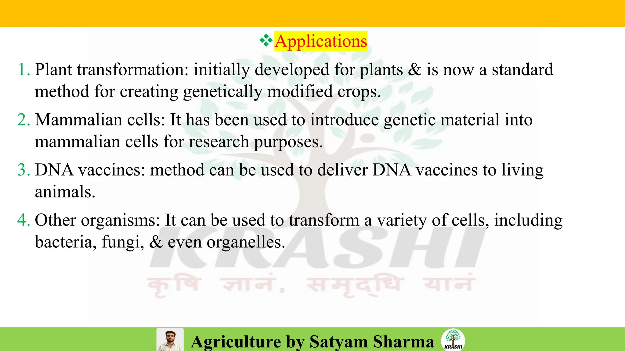 Agriculture by Satyam Sharma
❖Applications
1. Plant transformation: initially developed for plants & is now a standard
method for creating genetically modified crops.
2. Mammalian cells: It has been used to introduce genetic material into
mammalian cells for research purposes.
3. DNA vaccines: method can be used to deliver DNA vaccines to living
animals.
4. Other organisms: It can be used to transform a variety of cells, including
bacteria, fungi, & even organelles.
 