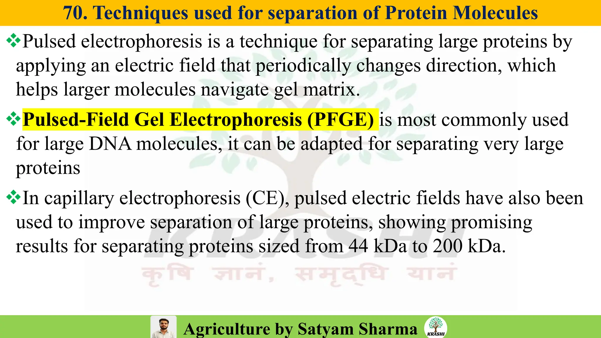Agriculture by Satyam Sharma
70. Techniques used for separation of Protein Molecules
❖Pulsed electrophoresis is a technique for separating large proteins by
applying an electric field that periodically changes direction, which
helps larger molecules navigate gel matrix.
❖Pulsed-Field Gel Electrophoresis (PFGE) is most commonly used
for large DNA molecules, it can be adapted for separating very large
proteins
❖In capillary electrophoresis (CE), pulsed electric fields have also been
used to improve separation of large proteins, showing promising
results for separating proteins sized from 44 kDa to 200 kDa.
 