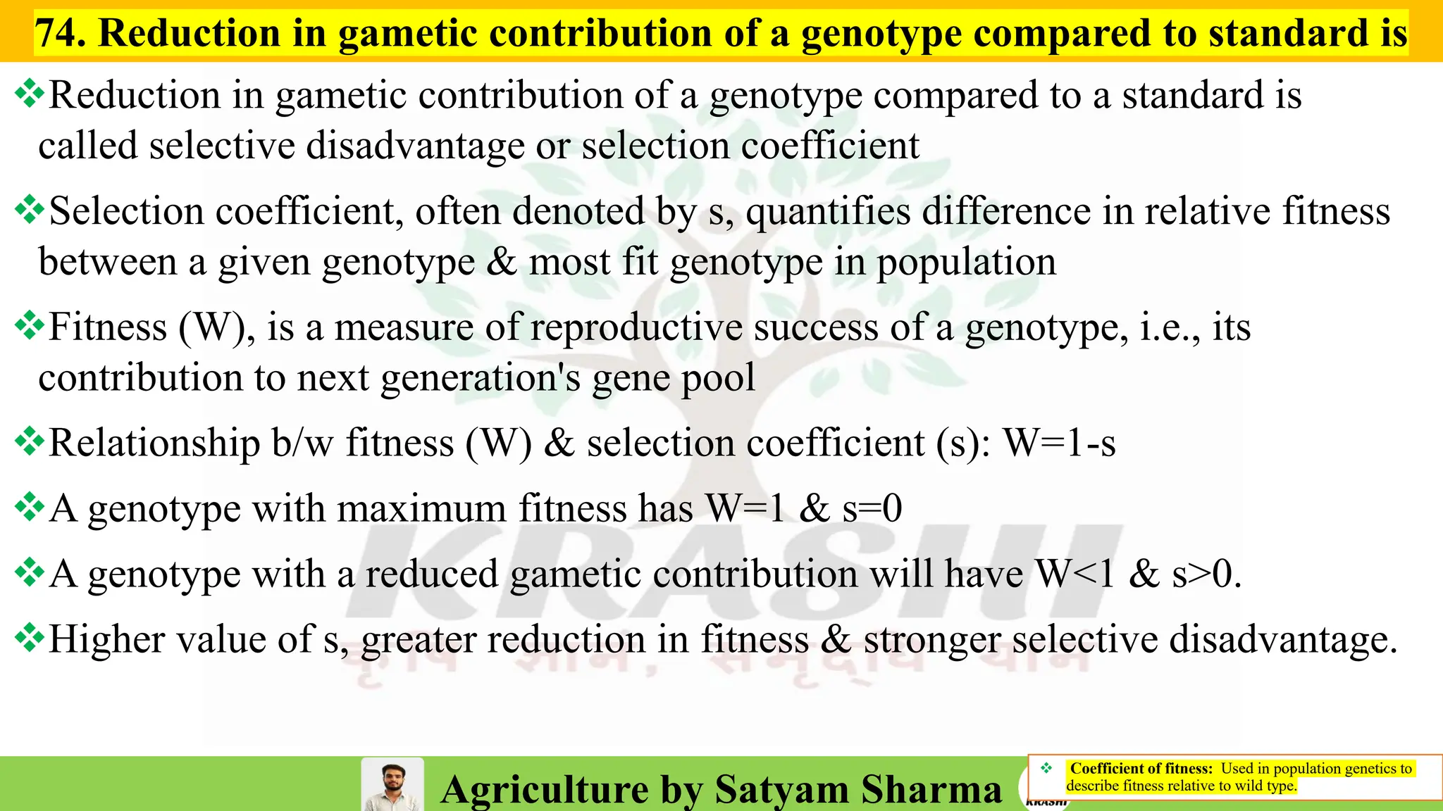 Agriculture by Satyam Sharma
❖ Coefficient of fitness: Used in population genetics to
describe fitness relative to wild type.
❖Reduction in gametic contribution of a genotype compared to a standard is
called selective disadvantage or selection coefficient
❖Selection coefficient, often denoted by s, quantifies difference in relative fitness
between a given genotype & most fit genotype in population
❖Fitness (W), is a measure of reproductive success of a genotype, i.e., its
contribution to next generation's gene pool
❖Relationship b/w fitness (W) & selection coefficient (s): W=1-s
❖A genotype with maximum fitness has W=1 & s=0
❖A genotype with a reduced gametic contribution will have W<1 & s>0.
❖Higher value of s, greater reduction in fitness & stronger selective disadvantage.
74. Reduction in gametic contribution of a genotype compared to standard is
 