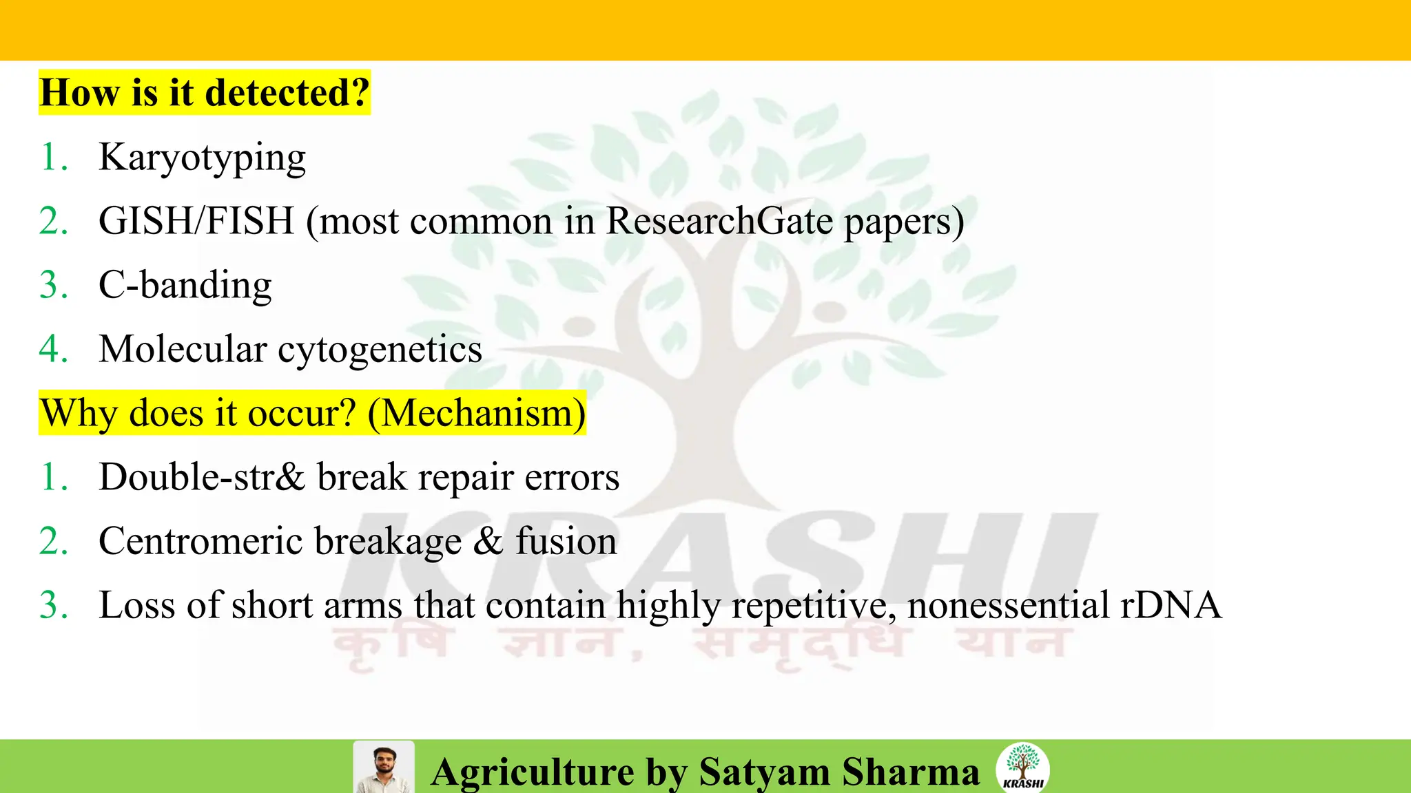Agriculture by Satyam Sharma
How is it detected?
1. Karyotyping
2. GISH/FISH (most common in ResearchGate papers)
3. C-banding
4. Molecular cytogenetics
Why does it occur? (Mechanism)
1. Double-str& break repair errors
2. Centromeric breakage & fusion
3. Loss of short arms that contain highly repetitive, nonessential rDNA
 