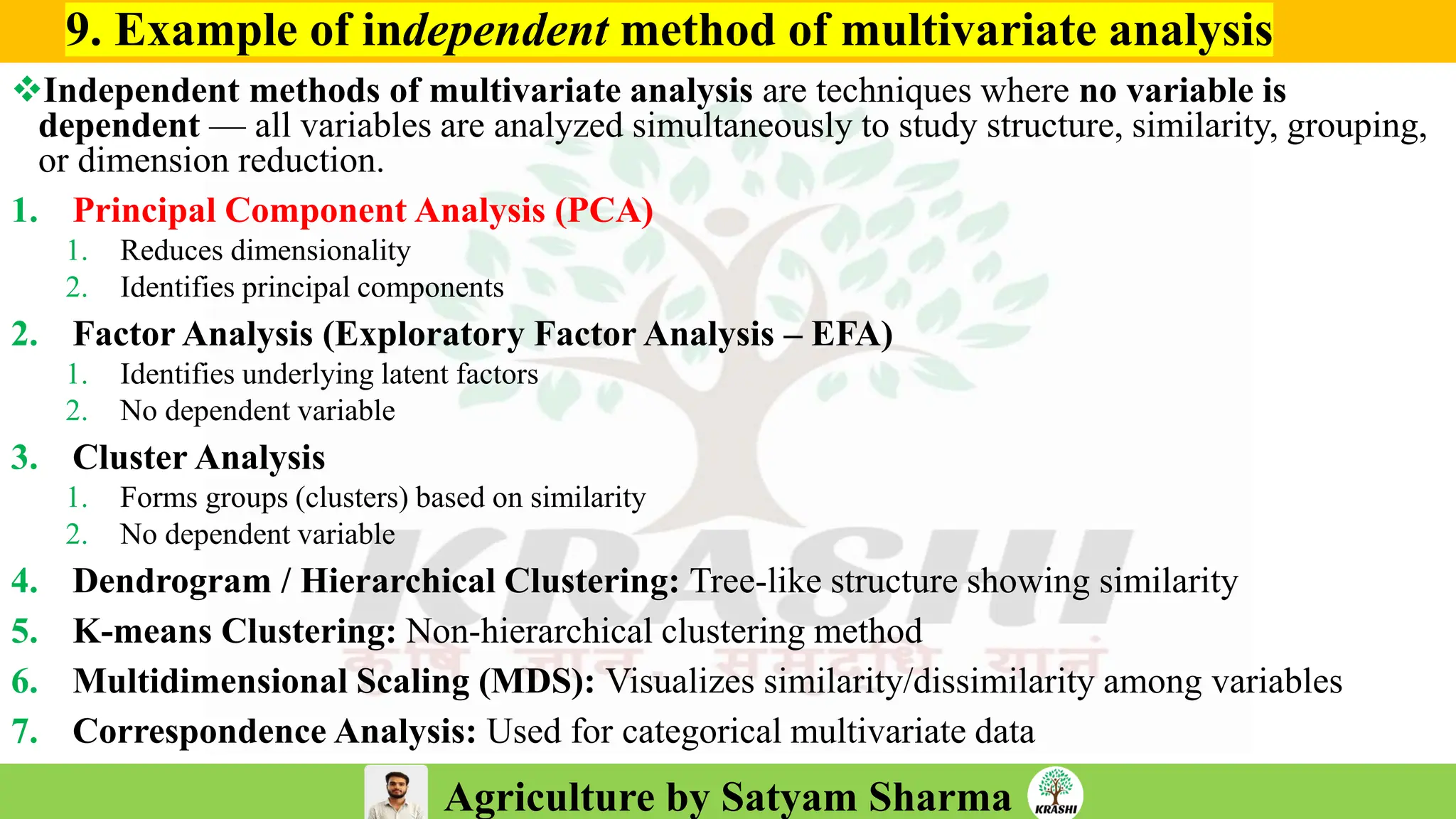 Agriculture by Satyam Sharma
9. Example of independent method of multivariate analysis
❖Independent methods of multivariate analysis are techniques where no variable is
dependent — all variables are analyzed simultaneously to study structure, similarity, grouping,
or dimension reduction.
1. Principal Component Analysis (PCA)
1. Reduces dimensionality
2. Identifies principal components
2. Factor Analysis (Exploratory Factor Analysis – EFA)
1. Identifies underlying latent factors
2. No dependent variable
3. Cluster Analysis
1. Forms groups (clusters) based on similarity
2. No dependent variable
4. Dendrogram / Hierarchical Clustering: Tree-like structure showing similarity
5. K-means Clustering: Non-hierarchical clustering method
6. Multidimensional Scaling (MDS): Visualizes similarity/dissimilarity among variables
7. Correspondence Analysis: Used for categorical multivariate data
 