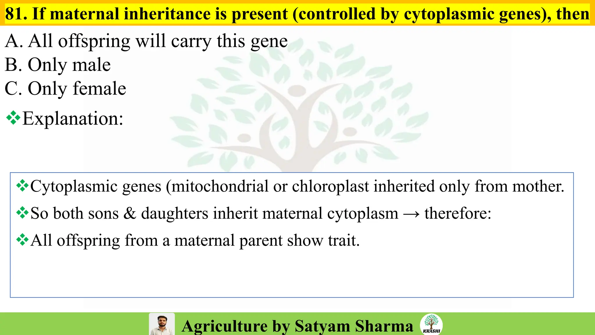 Agriculture by Satyam Sharma
81. If maternal inheritance is present (controlled by cytoplasmic genes), then
A. All offspring will carry this gene
B. Only male
C. Only female
❖Explanation:
❖Cytoplasmic genes (mitochondrial or chloroplast inherited only from mother.
❖So both sons & daughters inherit maternal cytoplasm → therefore:
❖All offspring from a maternal parent show trait.
 