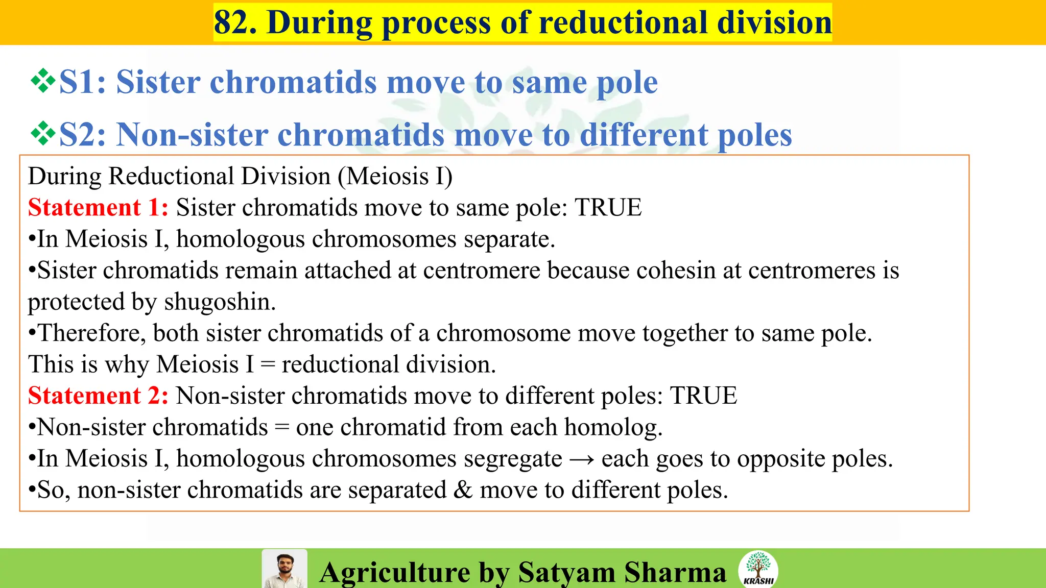 Agriculture by Satyam Sharma
82. During process of reductional division
❖S1: Sister chromatids move to same pole
❖S2: Non-sister chromatids move to different poles
During Reductional Division (Meiosis I)
Statement 1: Sister chromatids move to same pole: TRUE
•In Meiosis I, homologous chromosomes separate.
•Sister chromatids remain attached at centromere because cohesin at centromeres is
protected by shugoshin.
•Therefore, both sister chromatids of a chromosome move together to same pole.
This is why Meiosis I = reductional division.
Statement 2: Non-sister chromatids move to different poles: TRUE
•Non-sister chromatids = one chromatid from each homolog.
•In Meiosis I, homologous chromosomes segregate → each goes to opposite poles.
•So, non-sister chromatids are separated & move to different poles.
 