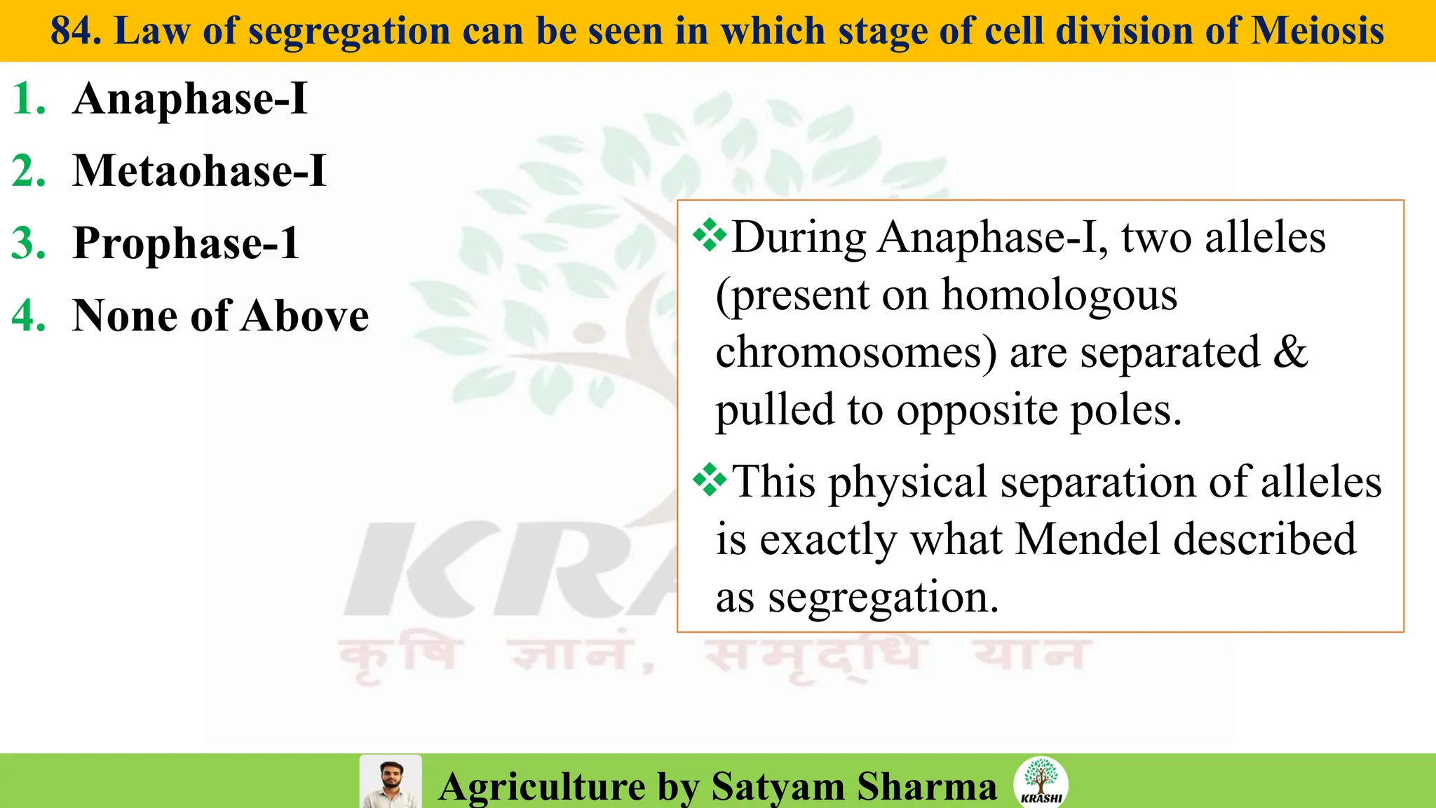 Agriculture by Satyam Sharma
84. Law of segregation can be seen in which stage of cell division of Meiosis
1. Anaphase-I
2. Metaohase-I
3. Prophase-1
4. None of Above
❖During Anaphase-I, two alleles
(present on homologous
chromosomes) are separated &
pulled to opposite poles.
❖This physical separation of alleles
is exactly what Mendel described
as segregation.
 