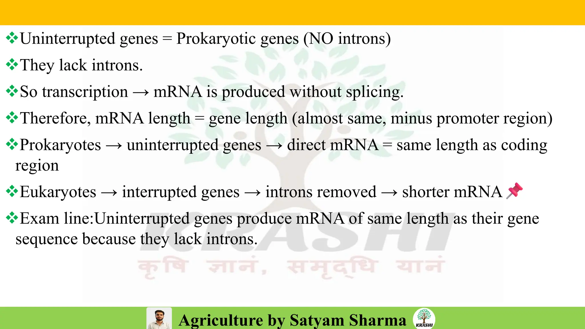 Agriculture by Satyam Sharma
❖Uninterrupted genes = Prokaryotic genes (NO introns)
❖They lack introns.
❖So transcription → mRNA is produced without splicing.
❖Therefore, mRNA length = gene length (almost same, minus promoter region)
❖Prokaryotes → uninterrupted genes → direct mRNA = same length as coding
region
❖Eukaryotes → interrupted genes → introns removed → shorter mRNA
❖Exam line:Uninterrupted genes produce mRNA of same length as their gene
sequence because they lack introns.
 