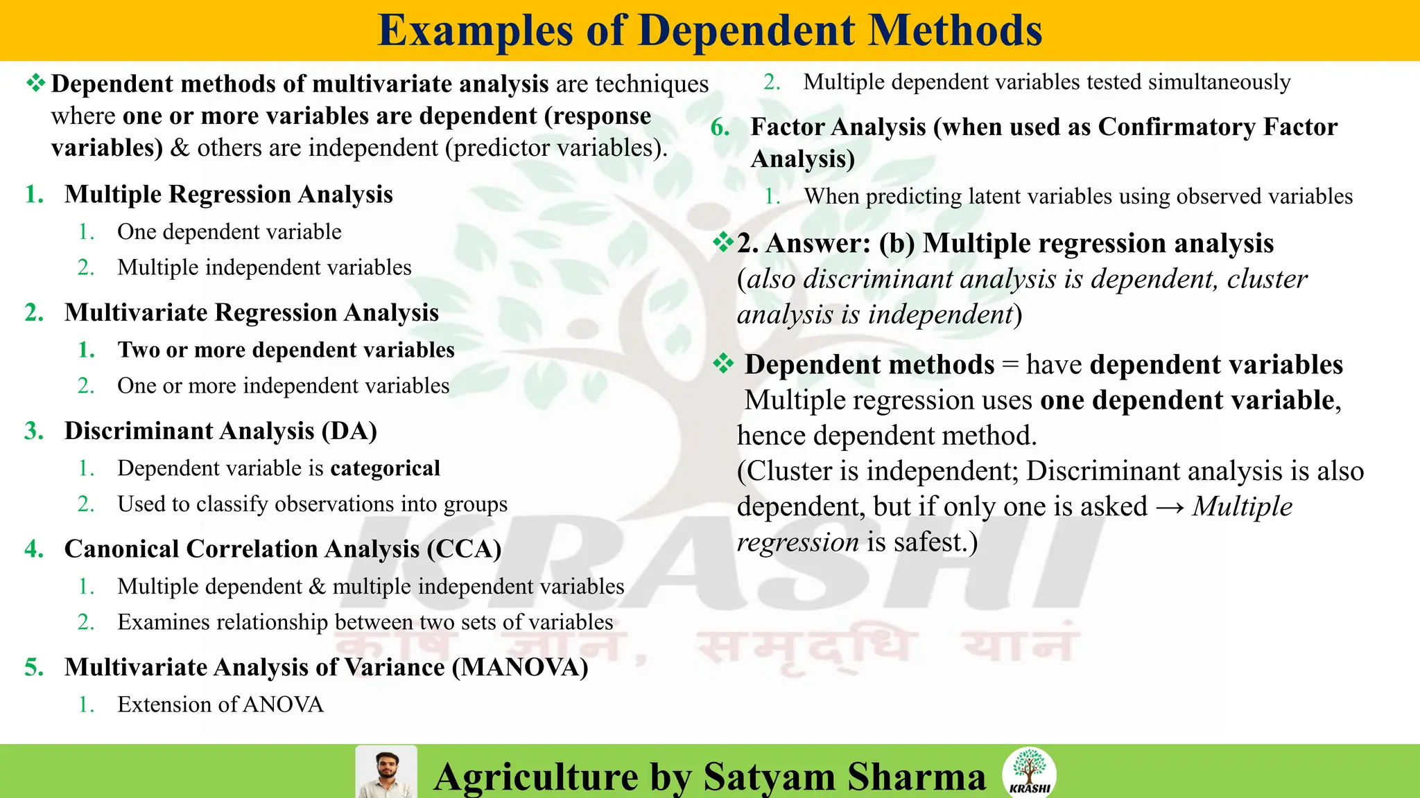 Agriculture by Satyam Sharma
Examples of Dependent Methods
❖Dependent methods of multivariate analysis are techniques
where one or more variables are dependent (response
variables) & others are independent (predictor variables).
1. Multiple Regression Analysis
1. One dependent variable
2. Multiple independent variables
2. Multivariate Regression Analysis
1. Two or more dependent variables
2. One or more independent variables
3. Discriminant Analysis (DA)
1. Dependent variable is categorical
2. Used to classify observations into groups
4. Canonical Correlation Analysis (CCA)
1. Multiple dependent & multiple independent variables
2. Examines relationship between two sets of variables
5. Multivariate Analysis of Variance (MANOVA)
1. Extension of ANOVA
2. Multiple dependent variables tested simultaneously
6. Factor Analysis (when used as Confirmatory Factor
Analysis)
1. When predicting latent variables using observed variables
❖2. Answer: (b) Multiple regression analysis
(also discriminant analysis is dependent, cluster
analysis is independent)
❖ Dependent methods = have dependent variables
Multiple regression uses one dependent variable,
hence dependent method.
(Cluster is independent; Discriminant analysis is also
dependent, but if only one is asked → Multiple
regression is safest.)
 