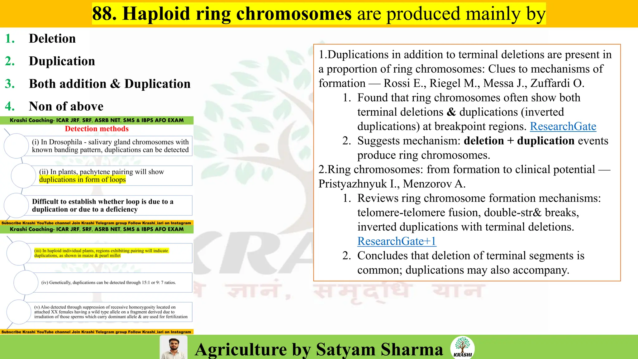 Agriculture by Satyam Sharma
88. Haploid ring chromosomes are produced mainly by
1. Deletion
2. Duplication
3. Both addition & Duplication
4. Non of above
1.Duplications in addition to terminal deletions are present in
a proportion of ring chromosomes: Clues to mechanisms of
formation — Rossi E., Riegel M., Messa J., Zuffardi O.
1. Found that ring chromosomes often show both
terminal deletions & duplications (inverted
duplications) at breakpoint regions. ResearchGate
2. Suggests mechanism: deletion + duplication events
produce ring chromosomes.
2.Ring chromosomes: from formation to clinical potential —
Pristyazhnyuk I., Menzorov A.
1. Reviews ring chromosome formation mechanisms:
telomere-telomere fusion, double-str& breaks,
inverted duplications with terminal deletions.
ResearchGate+1
2. Concludes that deletion of terminal segments is
common; duplications may also accompany.
 