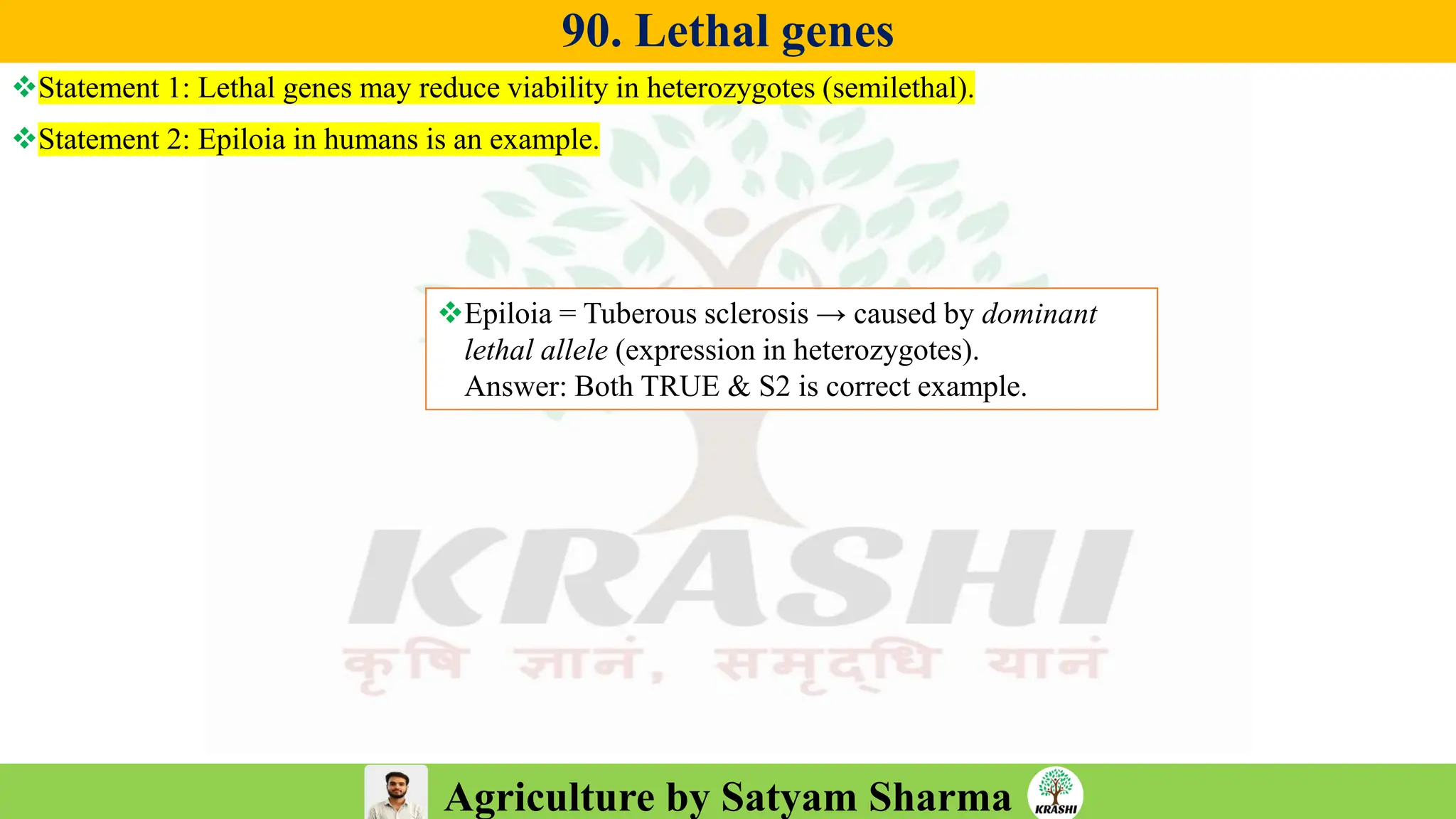 Agriculture by Satyam Sharma
90. Lethal genes
❖Statement 1: Lethal genes may reduce viability in heterozygotes (semilethal).
❖Statement 2: Epiloia in humans is an example.
❖Epiloia = Tuberous sclerosis → caused by dominant
lethal allele (expression in heterozygotes).
Answer: Both TRUE & S2 is correct example.
 
