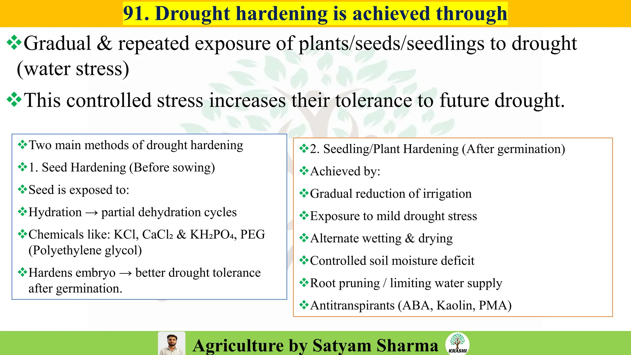 Agriculture by Satyam Sharma
91. Drought hardening is achieved through
❖Gradual & repeated exposure of plants/seeds/seedlings to drought
(water stress)
❖This controlled stress increases their tolerance to future drought.
❖Two main methods of drought hardening
❖1. Seed Hardening (Before sowing)
❖Seed is exposed to:
❖Hydration → partial dehydration cycles
❖Chemicals like: KCl, CaCl₂ & KH₂PO₄, PEG
(Polyethylene glycol)
❖Hardens embryo → better drought tolerance
after germination.
❖2. Seedling/Plant Hardening (After germination)
❖Achieved by:
❖Gradual reduction of irrigation
❖Exposure to mild drought stress
❖Alternate wetting & drying
❖Controlled soil moisture deficit
❖Root pruning / limiting water supply
❖Antitranspirants (ABA, Kaolin, PMA)
 