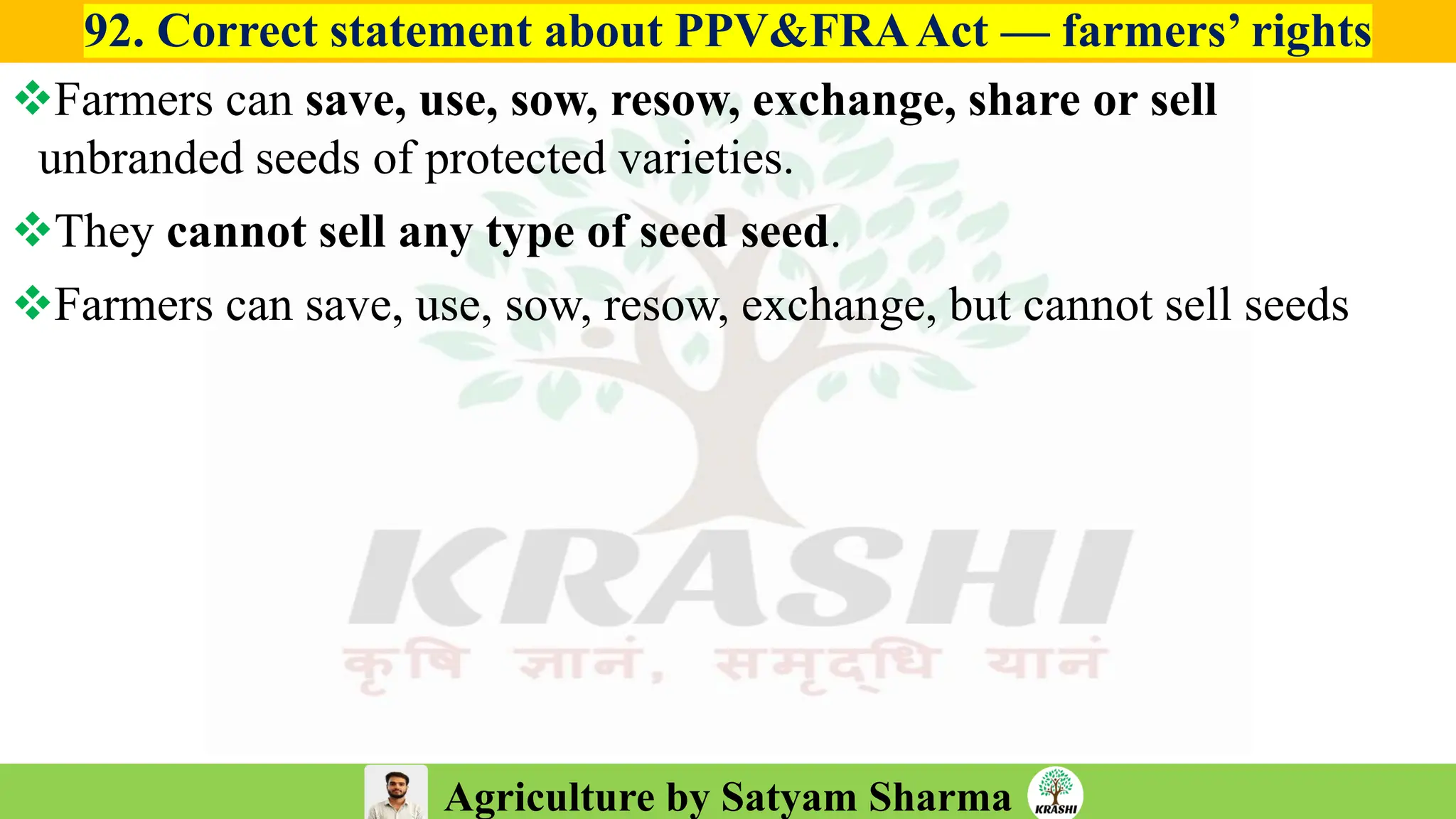Agriculture by Satyam Sharma
92. Correct statement about PPV&FRAAct — farmers’ rights
❖Farmers can save, use, sow, resow, exchange, share or sell
unbranded seeds of protected varieties.
❖They cannot sell any type of seed seed.
❖Farmers can save, use, sow, resow, exchange, but cannot sell seeds
 