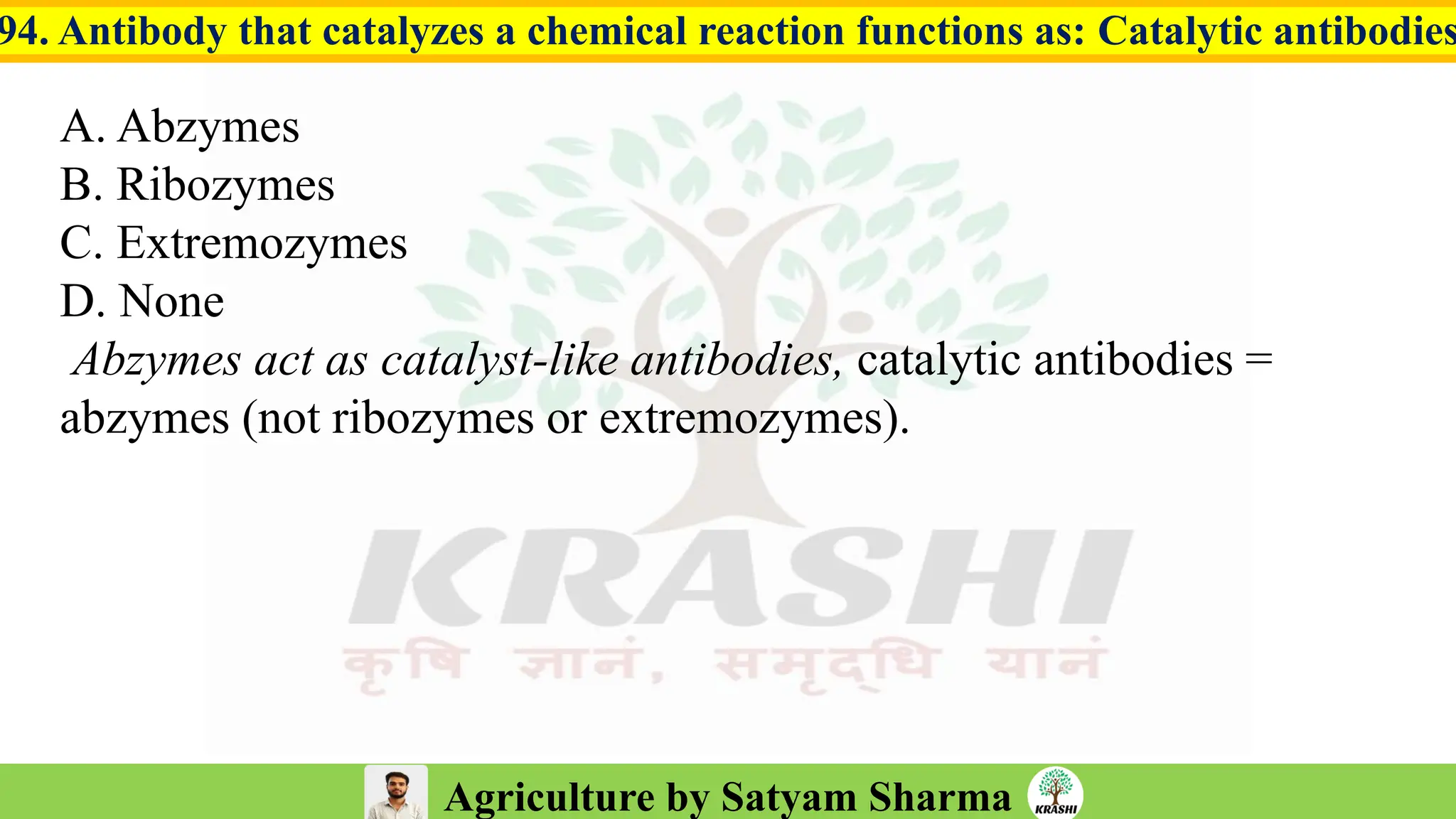 Agriculture by Satyam Sharma
94. Antibody that catalyzes a chemical reaction functions as: Catalytic antibodies
A. Abzymes
B. Ribozymes
C. Extremozymes
D. None
Abzymes act as catalyst-like antibodies, catalytic antibodies =
abzymes (not ribozymes or extremozymes).
 