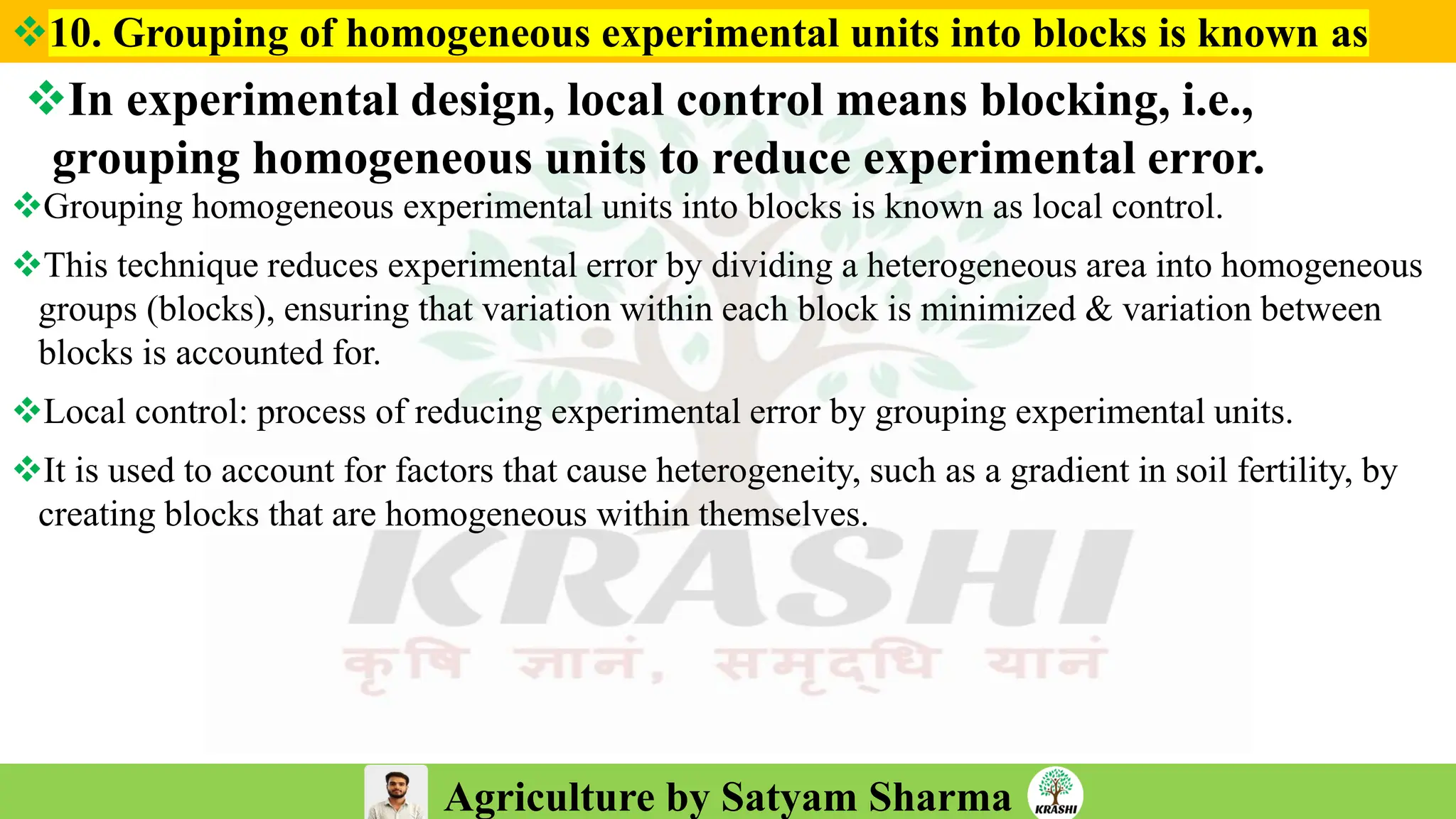 Agriculture by Satyam Sharma
❖In experimental design, local control means blocking, i.e.,
grouping homogeneous units to reduce experimental error.
❖Grouping homogeneous experimental units into blocks is known as local control.
❖This technique reduces experimental error by dividing a heterogeneous area into homogeneous
groups (blocks), ensuring that variation within each block is minimized & variation between
blocks is accounted for.
❖Local control: process of reducing experimental error by grouping experimental units.
❖It is used to account for factors that cause heterogeneity, such as a gradient in soil fertility, by
creating blocks that are homogeneous within themselves.
❖10. Grouping of homogeneous experimental units into blocks is known as
 