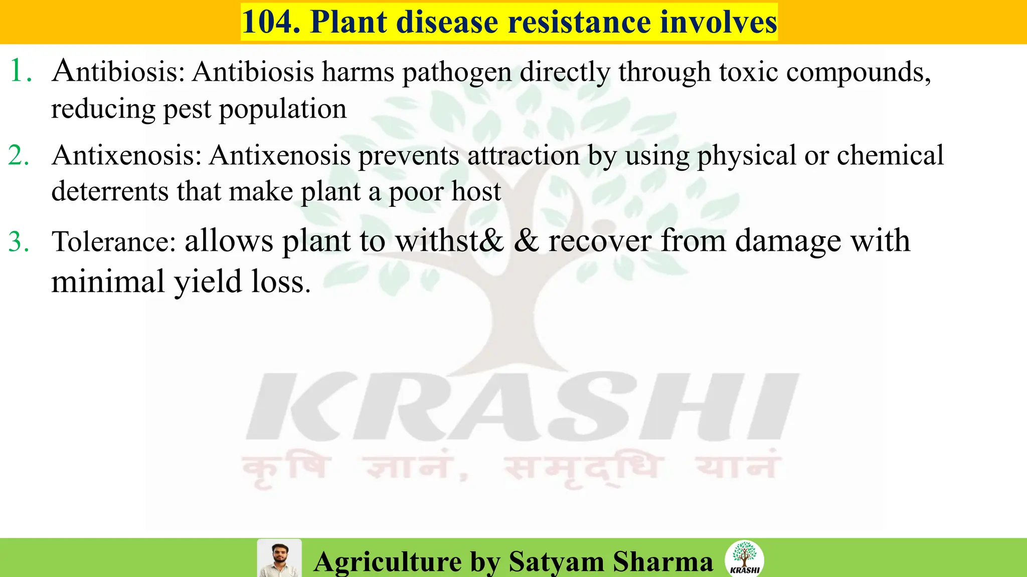 Agriculture by Satyam Sharma
104. Plant disease resistance involves
1. Antibiosis: Antibiosis harms pathogen directly through toxic compounds,
reducing pest population
2. Antixenosis: Antixenosis prevents attraction by using physical or chemical
deterrents that make plant a poor host
3. Tolerance: allows plant to withst& & recover from damage with
minimal yield loss.
 