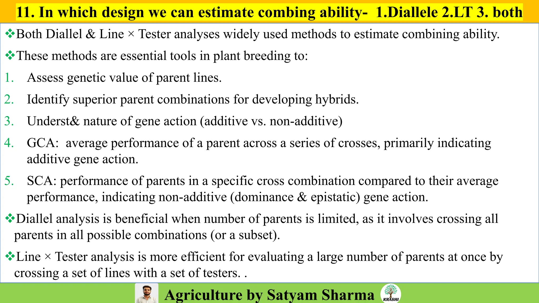 Agriculture by Satyam Sharma
11. In which design we can estimate combing ability- 1.Diallele 2.LT 3. both
❖Both Diallel & Line × Tester analyses widely used methods to estimate combining ability.
❖These methods are essential tools in plant breeding to:
1. Assess genetic value of parent lines.
2. Identify superior parent combinations for developing hybrids.
3. Underst& nature of gene action (additive vs. non-additive)
4. GCA: average performance of a parent across a series of crosses, primarily indicating
additive gene action.
5. SCA: performance of parents in a specific cross combination compared to their average
performance, indicating non-additive (dominance & epistatic) gene action.
❖Diallel analysis is beneficial when number of parents is limited, as it involves crossing all
parents in all possible combinations (or a subset).
❖Line × Tester analysis is more efficient for evaluating a large number of parents at once by
crossing a set of lines with a set of testers. .
 