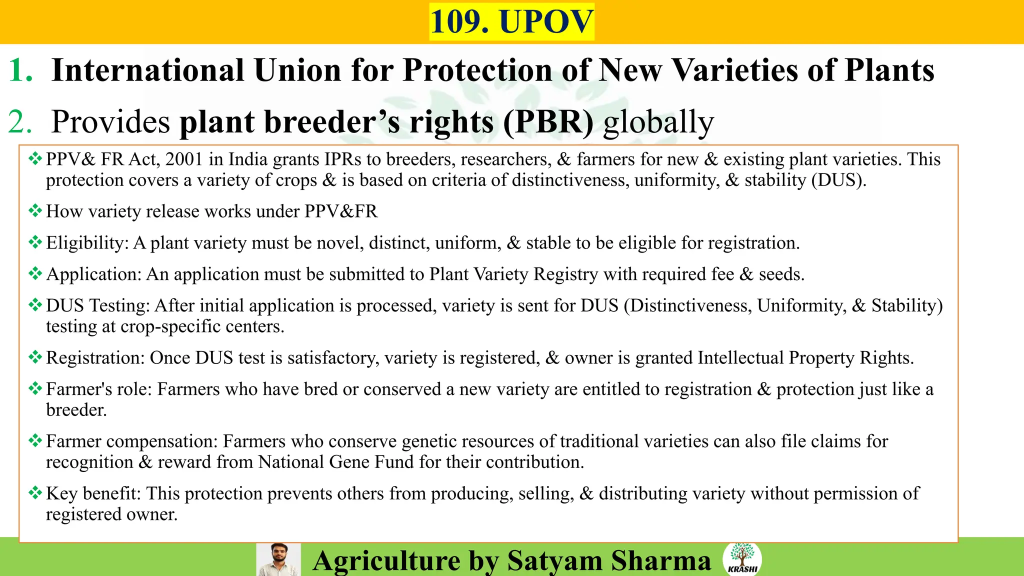 Agriculture by Satyam Sharma
109. UPOV
1. International Union for Protection of New Varieties of Plants
2. Provides plant breeder’s rights (PBR) globally
❖PPV& FR Act, 2001 in India grants IPRs to breeders, researchers, & farmers for new & existing plant varieties. This
protection covers a variety of crops & is based on criteria of distinctiveness, uniformity, & stability (DUS).
❖How variety release works under PPV&FR
❖Eligibility: A plant variety must be novel, distinct, uniform, & stable to be eligible for registration.
❖Application: An application must be submitted to Plant Variety Registry with required fee & seeds.
❖DUS Testing: After initial application is processed, variety is sent for DUS (Distinctiveness, Uniformity, & Stability)
testing at crop-specific centers.
❖Registration: Once DUS test is satisfactory, variety is registered, & owner is granted Intellectual Property Rights.
❖Farmer's role: Farmers who have bred or conserved a new variety are entitled to registration & protection just like a
breeder.
❖Farmer compensation: Farmers who conserve genetic resources of traditional varieties can also file claims for
recognition & reward from National Gene Fund for their contribution.
❖Key benefit: This protection prevents others from producing, selling, & distributing variety without permission of
registered owner.
 