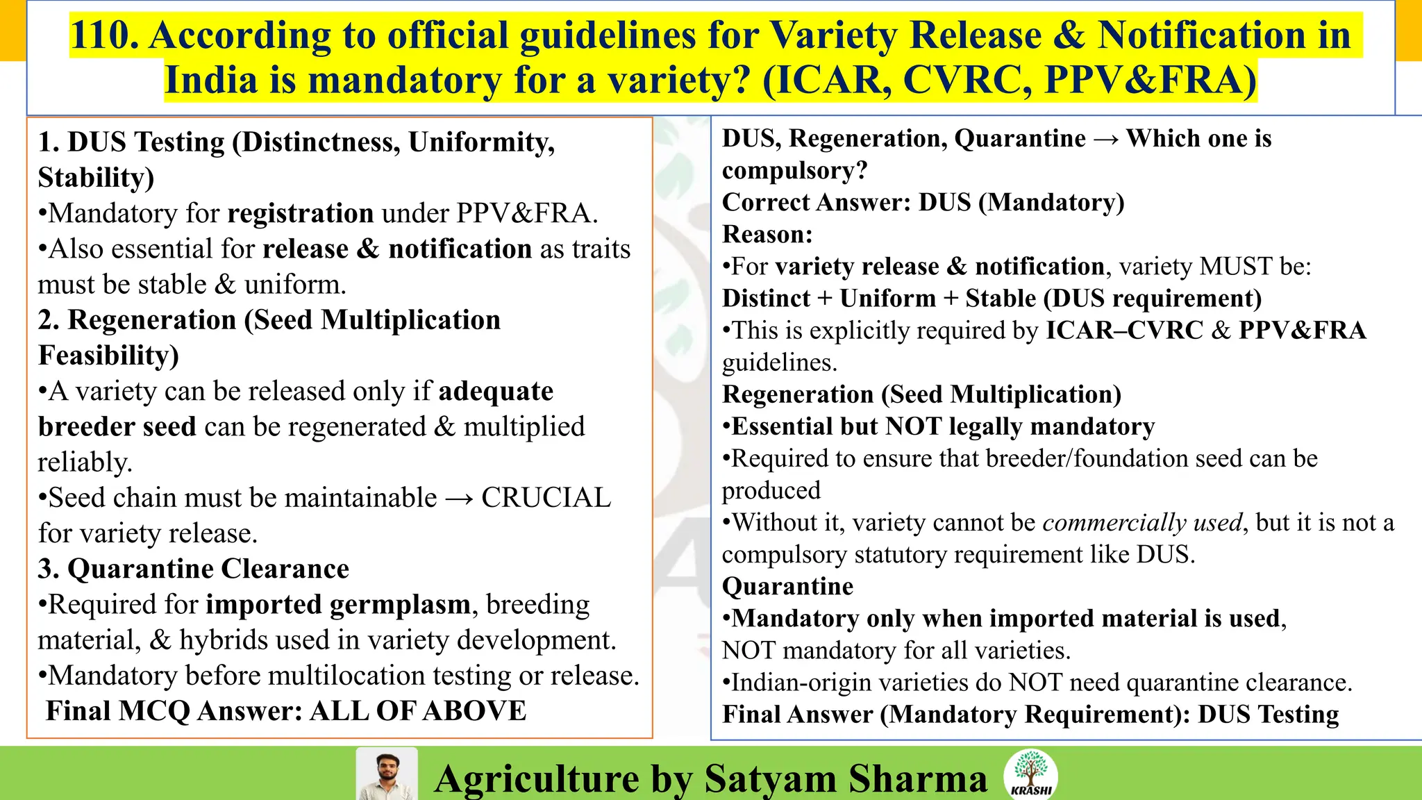 Agriculture by Satyam Sharma
110. According to official guidelines for Variety Release & Notification in
India is mandatory for a variety? (ICAR, CVRC, PPV&FRA)
1. DUS Testing (Distinctness, Uniformity,
Stability)
•Mandatory for registration under PPV&FRA.
•Also essential for release & notification as traits
must be stable & uniform.
2. Regeneration (Seed Multiplication
Feasibility)
•A variety can be released only if adequate
breeder seed can be regenerated & multiplied
reliably.
•Seed chain must be maintainable → CRUCIAL
for variety release.
3. Quarantine Clearance
•Required for imported germplasm, breeding
material, & hybrids used in variety development.
•Mandatory before multilocation testing or release.
Final MCQ Answer: ALL OFABOVE
DUS, Regeneration, Quarantine → Which one is
compulsory?
Correct Answer: DUS (Mandatory)
Reason:
•For variety release & notification, variety MUST be:
Distinct + Uniform + Stable (DUS requirement)
•This is explicitly required by ICAR–CVRC & PPV&FRA
guidelines.
Regeneration (Seed Multiplication)
•Essential but NOT legally mandatory
•Required to ensure that breeder/foundation seed can be
produced
•Without it, variety cannot be commercially used, but it is not a
compulsory statutory requirement like DUS.
Quarantine
•Mandatory only when imported material is used,
NOT mandatory for all varieties.
•Indian-origin varieties do NOT need quarantine clearance.
Final Answer (Mandatory Requirement): DUS Testing
 