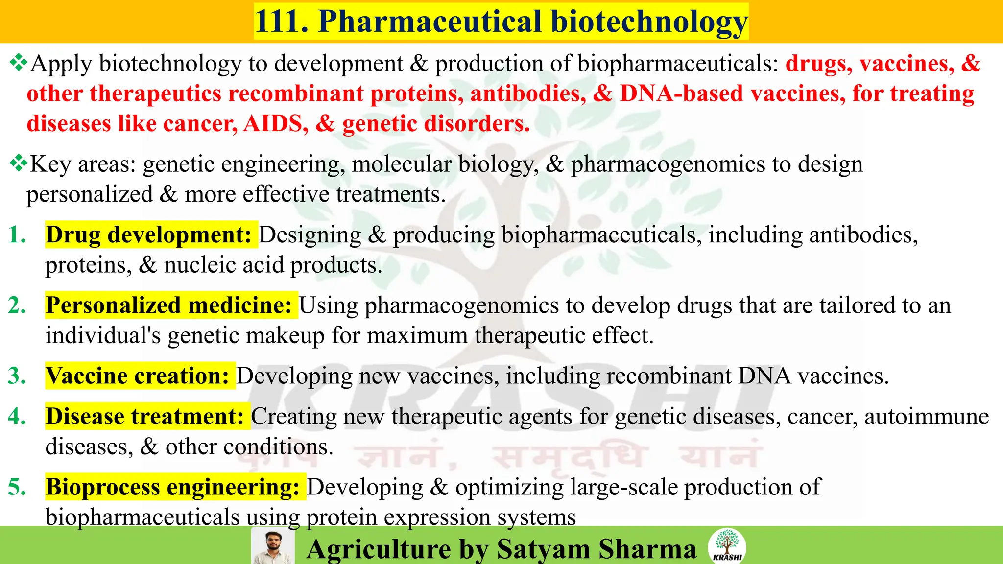 Agriculture by Satyam Sharma
111. Pharmaceutical biotechnology
❖Apply biotechnology to development & production of biopharmaceuticals: drugs, vaccines, &
other therapeutics recombinant proteins, antibodies, & DNA-based vaccines, for treating
diseases like cancer, AIDS, & genetic disorders.
❖Key areas: genetic engineering, molecular biology, & pharmacogenomics to design
personalized & more effective treatments.
1. Drug development: Designing & producing biopharmaceuticals, including antibodies,
proteins, & nucleic acid products.
2. Personalized medicine: Using pharmacogenomics to develop drugs that are tailored to an
individual's genetic makeup for maximum therapeutic effect.
3. Vaccine creation: Developing new vaccines, including recombinant DNA vaccines.
4. Disease treatment: Creating new therapeutic agents for genetic diseases, cancer, autoimmune
diseases, & other conditions.
5. Bioprocess engineering: Developing & optimizing large-scale production of
biopharmaceuticals using protein expression systems
 
