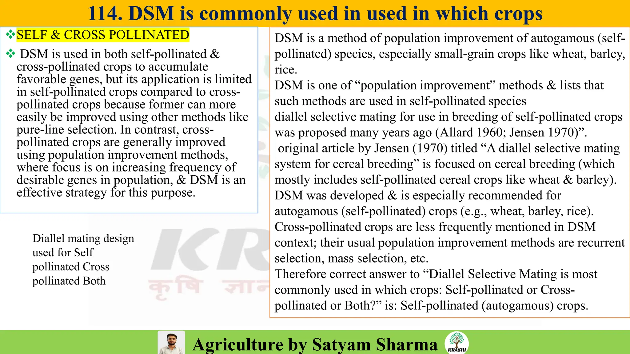 Agriculture by Satyam Sharma
114. DSM is commonly used in used in which crops
❖SELF & CROSS POLLINATED
❖ DSM is used in both self-pollinated &
cross-pollinated crops to accumulate
favorable genes, but its application is limited
in self-pollinated crops compared to cross-
pollinated crops because former can more
easily be improved using other methods like
pure-line selection. In contrast, cross-
pollinated crops are generally improved
using population improvement methods,
where focus is on increasing frequency of
desirable genes in population, & DSM is an
effective strategy for this purpose.
DSM is a method of population improvement of autogamous (self-
pollinated) species, especially small-grain crops like wheat, barley,
rice.
DSM is one of “population improvement” methods & lists that
such methods are used in self-pollinated species
diallel selective mating for use in breeding of self-pollinated crops
was proposed many years ago (Allard 1960; Jensen 1970)”.
original article by Jensen (1970) titled “A diallel selective mating
system for cereal breeding” is focused on cereal breeding (which
mostly includes self-pollinated cereal crops like wheat & barley).
DSM was developed & is especially recommended for
autogamous (self-pollinated) crops (e.g., wheat, barley, rice).
Cross-pollinated crops are less frequently mentioned in DSM
context; their usual population improvement methods are recurrent
selection, mass selection, etc.
Therefore correct answer to “Diallel Selective Mating is most
commonly used in which crops: Self-pollinated or Cross-
pollinated or Both?” is: Self-pollinated (autogamous) crops.
Diallel mating design
used for Self
pollinated Cross
pollinated Both
 