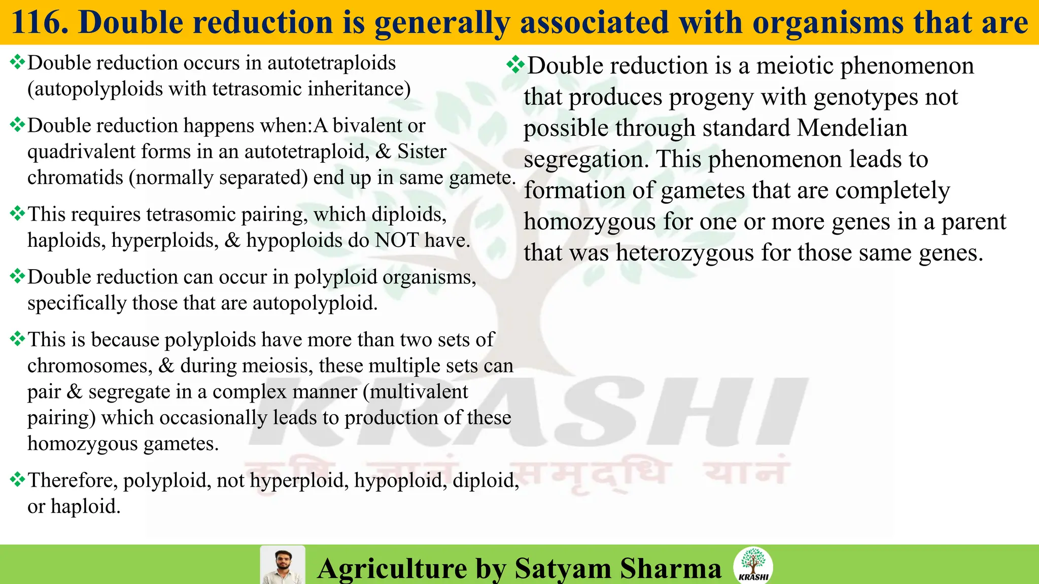Agriculture by Satyam Sharma
116. Double reduction is generally associated with organisms that are
❖Double reduction occurs in autotetraploids
(autopolyploids with tetrasomic inheritance)
❖Double reduction happens when:A bivalent or
quadrivalent forms in an autotetraploid, & Sister
chromatids (normally separated) end up in same gamete.
❖This requires tetrasomic pairing, which diploids,
haploids, hyperploids, & hypoploids do NOT have.
❖Double reduction can occur in polyploid organisms,
specifically those that are autopolyploid.
❖This is because polyploids have more than two sets of
chromosomes, & during meiosis, these multiple sets can
pair & segregate in a complex manner (multivalent
pairing) which occasionally leads to production of these
homozygous gametes.
❖Therefore, polyploid, not hyperploid, hypoploid, diploid,
or haploid.
❖Double reduction is a meiotic phenomenon
that produces progeny with genotypes not
possible through standard Mendelian
segregation. This phenomenon leads to
formation of gametes that are completely
homozygous for one or more genes in a parent
that was heterozygous for those same genes.
 