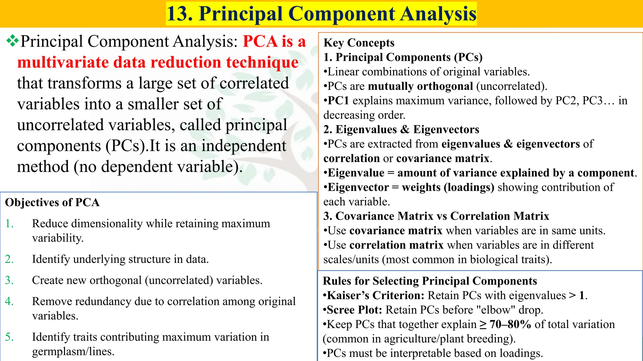 Agriculture by Satyam Sharma
13. Principal Component Analysis
❖Principal Component Analysis: PCA is a
multivariate data reduction technique
that transforms a large set of correlated
variables into a smaller set of
uncorrelated variables, called principal
components (PCs).It is an independent
method (no dependent variable).
Objectives of PCA
1. Reduce dimensionality while retaining maximum
variability.
2. Identify underlying structure in data.
3. Create new orthogonal (uncorrelated) variables.
4. Remove redundancy due to correlation among original
variables.
5. Identify traits contributing maximum variation in
germplasm/lines.
Key Concepts
1. Principal Components (PCs)
•Linear combinations of original variables.
•PCs are mutually orthogonal (uncorrelated).
•PC1 explains maximum variance, followed by PC2, PC3… in
decreasing order.
2. Eigenvalues & Eigenvectors
•PCs are extracted from eigenvalues & eigenvectors of
correlation or covariance matrix.
•Eigenvalue = amount of variance explained by a component.
•Eigenvector = weights (loadings) showing contribution of
each variable.
3. Covariance Matrix vs Correlation Matrix
•Use covariance matrix when variables are in same units.
•Use correlation matrix when variables are in different
scales/units (most common in biological traits).
Rules for Selecting Principal Components
•Kaiser’s Criterion: Retain PCs with eigenvalues > 1.
•Scree Plot: Retain PCs before "elbow" drop.
•Keep PCs that together explain ≥ 70–80% of total variation
(common in agriculture/plant breeding).
•PCs must be interpretable based on loadings.
 