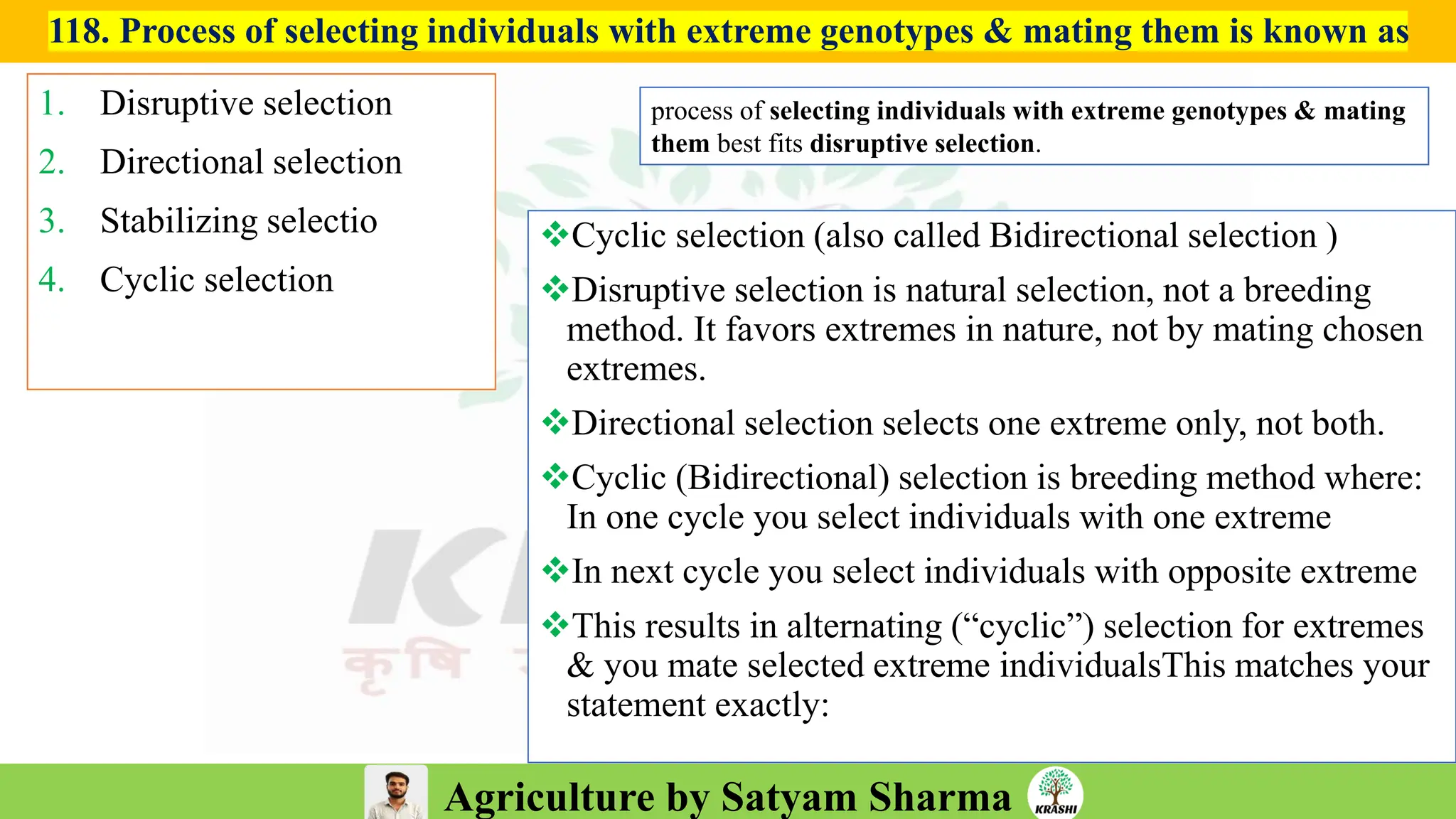 Agriculture by Satyam Sharma
118. Process of selecting individuals with extreme genotypes & mating them is known as
1. Disruptive selection
2. Directional selection
3. Stabilizing selectio
4. Cyclic selection
❖Cyclic selection (also called Bidirectional selection )
❖Disruptive selection is natural selection, not a breeding
method. It favors extremes in nature, not by mating chosen
extremes.
❖Directional selection selects one extreme only, not both.
❖Cyclic (Bidirectional) selection is breeding method where:
In one cycle you select individuals with one extreme
❖In next cycle you select individuals with opposite extreme
❖This results in alternating (“cyclic”) selection for extremes
& you mate selected extreme individualsThis matches your
statement exactly:
process of selecting individuals with extreme genotypes & mating
them best fits disruptive selection.
 