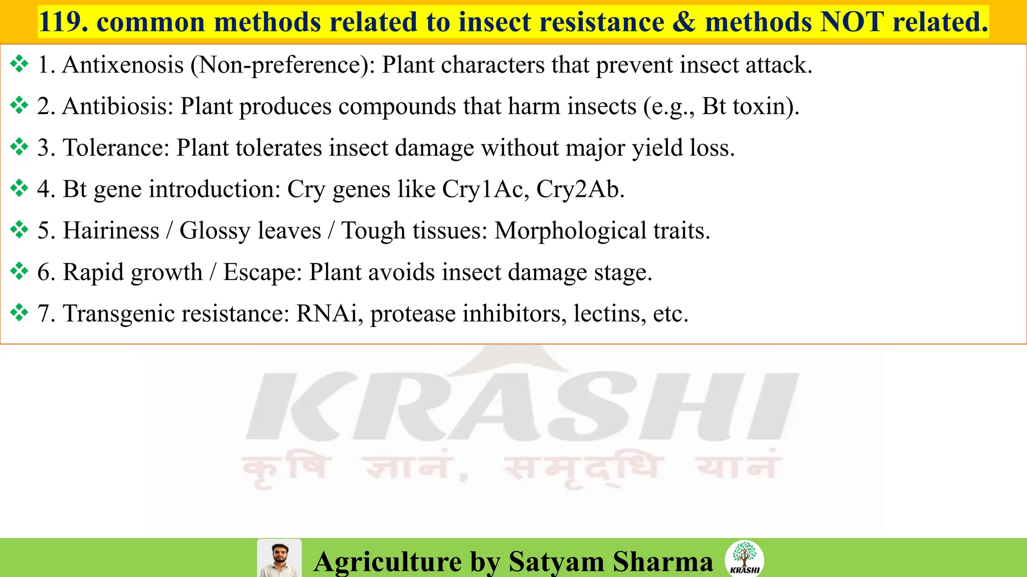 Agriculture by Satyam Sharma
119. common methods related to insect resistance & methods NOT related.
❖ 1. Antixenosis (Non-preference): Plant characters that prevent insect attack.
❖ 2. Antibiosis: Plant produces compounds that harm insects (e.g., Bt toxin).
❖ 3. Tolerance: Plant tolerates insect damage without major yield loss.
❖ 4. Bt gene introduction: Cry genes like Cry1Ac, Cry2Ab.
❖ 5. Hairiness / Glossy leaves / Tough tissues: Morphological traits.
❖ 6. Rapid growth / Escape: Plant avoids insect damage stage.
❖ 7. Transgenic resistance: RNAi, protease inhibitors, lectins, etc.
 